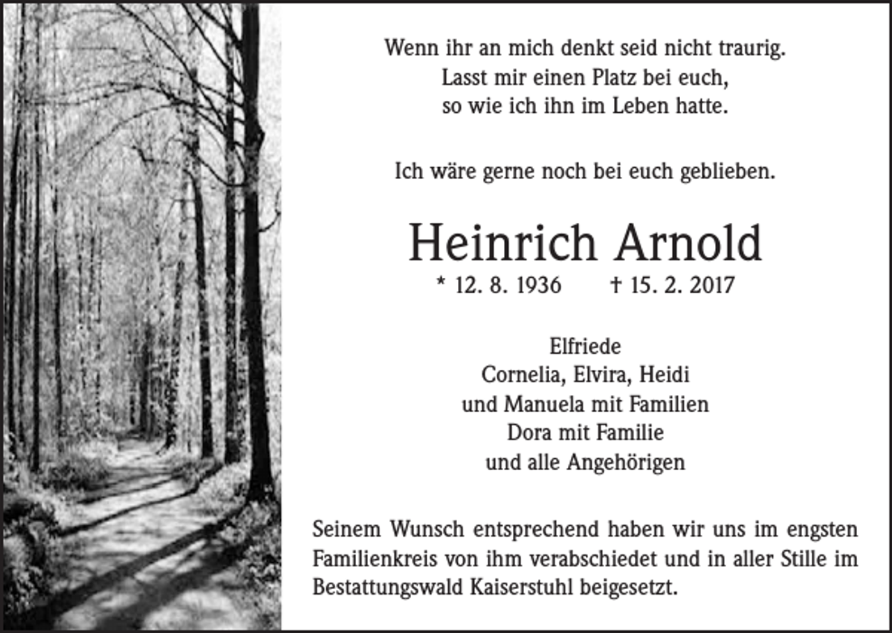 <p>Wenn ihr an mich denkt seid nicht traurig.<br />Lasst mir einen Platz bei euch,<br />so wie ich ihn im Leben hatte.<br />Ich wäre gerne noch bei euch geblieben.</p><p>Heinrich Arnold<br />* 12. 8. 1936 † 15. 2. 2017<br />Elfriede<br />Cornelia, Elvira, Heidi<br />und Manuela mit Familien<br />Dora mit Familie<br />und alle Angehörigen<br />Seinem Wunsch entsprechend haben wir uns im engsten<br />Familienkreis von ihm verabschiedet und in aller Stille im<br />Bestattungswald Kaiserstuhl beigesetzt.</p>