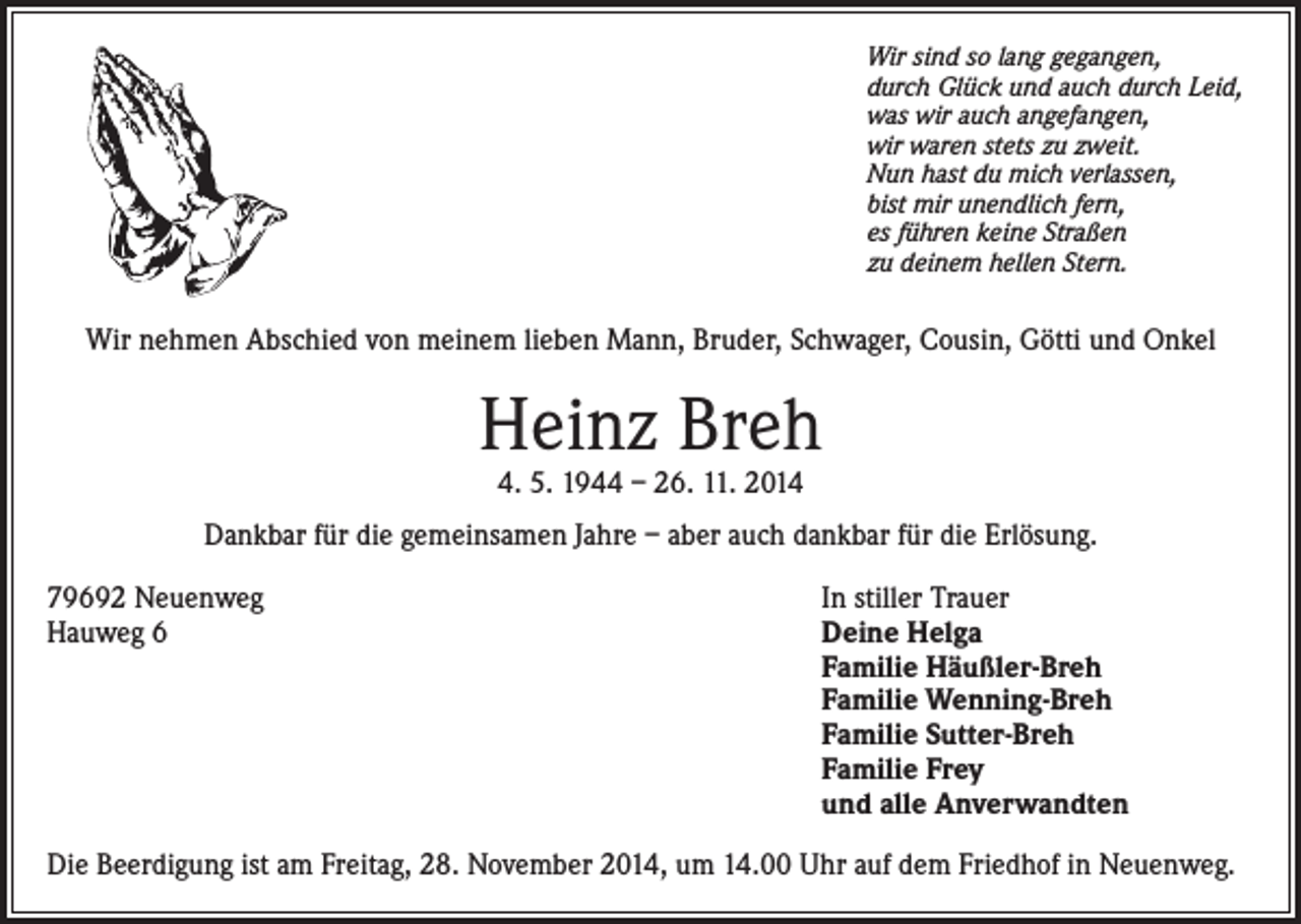 <p>Wir sind so lang gegangen,<br />durch Glück und auch durch Leid,<br />was wir auch angefangen,<br />wir waren stets zu zweit.<br />Nun hast du mich verlassen,<br />bist mir unendlich fern,<br />es führen keine Straßen<br />zu deinem hellen Stern.</p><p>Wir nehmen Abschied von meinem lieben Mann, Bruder, Schwager, Cousin, Götti und Onkel</p><p>Heinz Breh<br />4. 5. 1944 – 26. 11. 2014</p><p>Dankbar für die gemeinsamen Jahre – aber auch dankbar für die Erlösung.<br />79692 Neuenweg<br />Hauweg 6</p><p>In stiller Trauer<br />Deine Helga<br />Familie Häußler-Breh<br />Familie Wenning-Breh<br />Familie Sutter-Breh<br />Familie Frey<br />und alle Anverwandten</p><p>Die Beerdigung ist am Freitag, 28. November 2014, um 14.00 Uhr auf dem Friedhof in Neuenweg.</p>