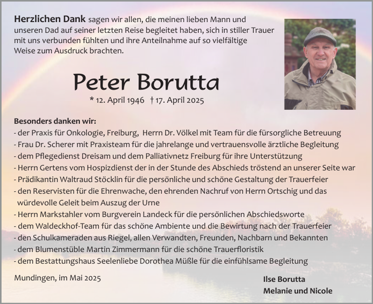 <p>Herzlichen Dank sagen wir allen, die meinen lieben Mann und<br />unseren Dad auf seiner letzten Reise begleitet haben, sich in stiller Trauer<br />mit uns verbunden fühlten und ihre Anteilnahme auf so vielfältige<br />Weise zum Ausdruck brachten.</p><p>Peter Borutta<br />* 12. April 1946 † 17. April 2025</p><p>Besonders danken wir:<br />­ der Praxis für Onkologie, Freiburg, Herrn Dr. Völkel mit Team für die fürsorgliche Betreuung<br />­ Frau Dr. Scherer mit Praxisteam für die jahrelange und vertrauensvolle ärztliche Begleitung<br />­ dem Pﬂegedienst Dreisam und dem Palliativnetz Freiburg für ihre Unterstützung<br />­ Herrn Gertens vom Hospizdienst der in der Stunde des Abschieds tröstend an unserer Seite war<br />­ Prädikantin Waltraud Stöcklin für die persönliche und schöne Gestaltung der Trauerfeier<br />­ den Reservisten für die Ehrenwache, den ehrenden Nachruf von Herrn Ortschig und das<br />würdevolle Geleit beim Auszug der Urne<br />­ Herrn Markstahler vom Burgverein Landeck für die persönlichen Abschiedsworte<br />­ dem Waldeckhof­Team für das schöne Ambiente und die Bewirtung nach der Trauerfeier<br />­ den Schulkameraden aus Riegel, allen Verwandten, Freunden, Nachbarn und Bekannten<br />­ dem Blumenstüble Martin Zimmermann für die schöne Trauerﬂoristik<br />­ dem Bestattungshaus Seelenliebe Dorothea Müßle für die einfühlsame Begleitung<br />Mundingen, im Mai 2025</p><p>Ilse Borutta<br />Melanie und Nicole</p>
