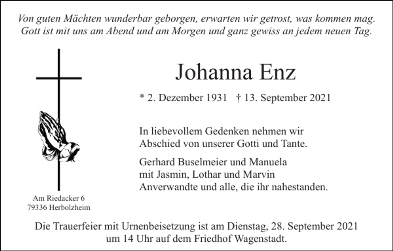 <p>Von guten Mächten wunderbar geborgen, erwarten wir getrost, was kommen mag.<br />Gott ist mit uns am Abend und am Morgen und ganz gewiss an jedem neuen Tag.</p><p>Johanna Enz<br />* 2. Dezember 1931 † 13. September 2021<br />In liebevollem Gedenken nehmen wir<br />Abschied von unserer Gotti und Tante.<br />Gerhard Buselmeier und Manuela<br />mit Jasmin, Lothar und Marvin<br />Anverwandte und alle, die ihr nahestanden.<br />Am Riedacker 6<br />79336 Herbolzheim</p><p>Die Trauerfeier mit Urnenbeisetzung ist am Dienstag, 28. September 2021<br />um 14 Uhr auf dem Friedhof Wagenstadt.</p>