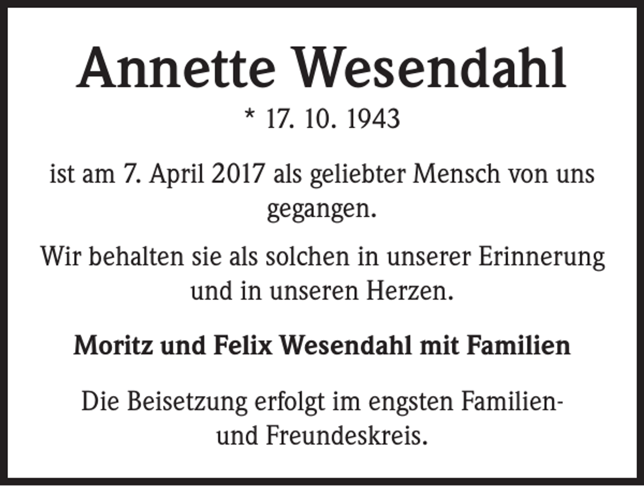 <p>Annette Wesendahl<br />* 17. 10. 1943</p><p>ist am 7. April 2017 als geliebter Mensch von uns<br />gegangen.<br />Wir behalten sie als solchen in unserer Erinnerung<br />und in unseren Herzen.<br />Moritz und Felix Wesendahl mit Familien<br />Die Beisetzung erfolgt im engsten Familienund Freundeskreis.</p>