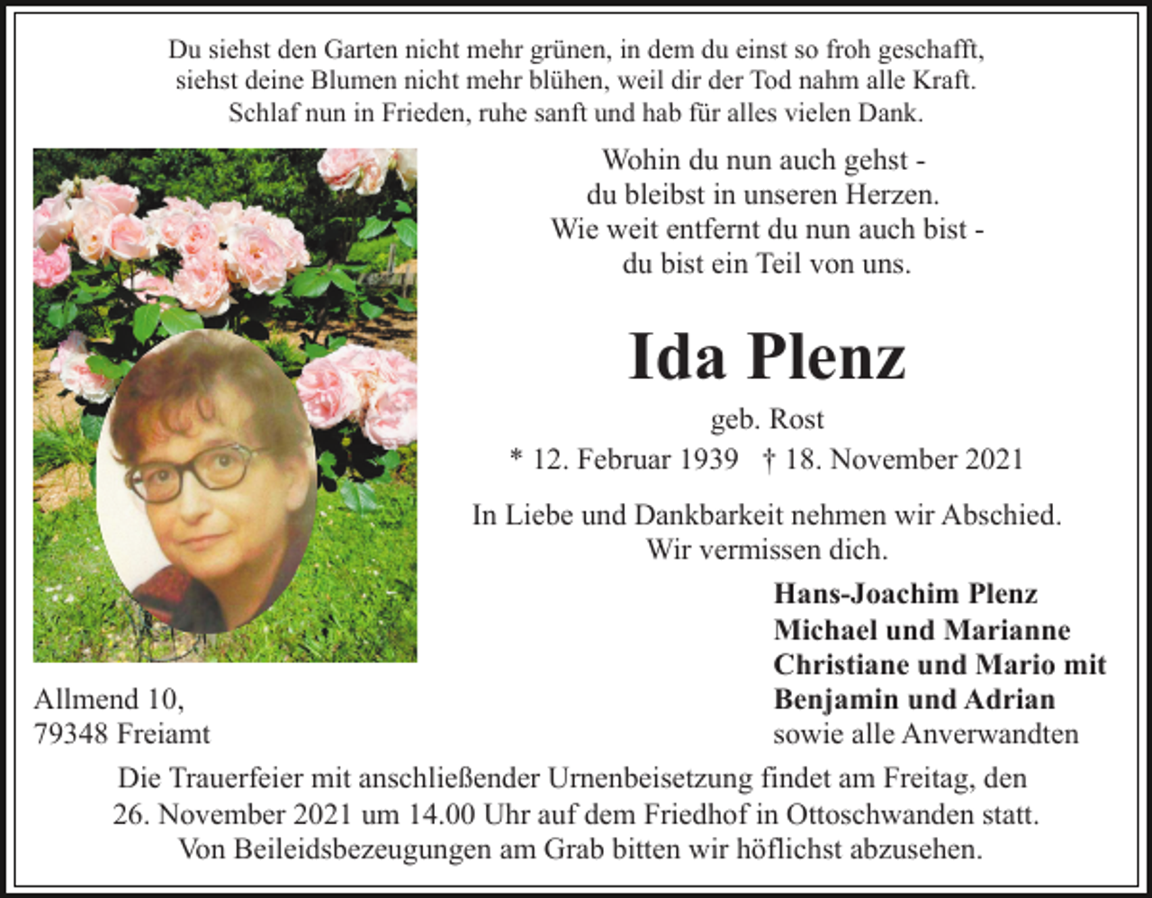 <p>Du siehst den Garten nicht mehr grünen, in dem du einst so froh geschafft,<br />siehst deine Blumen nicht mehr blühen, weil dir der Tod nahm alle Kraft.<br />Schlaf nun in Frieden, ruhe sanft und hab für alles vielen Dank.</p><p>Wohin du nun auch gehst du bleibst in unseren Herzen.<br />Wie weit entfernt du nun auch bist du bist ein Teil von uns.</p><p>Ida Plenz<br />geb. Rost<br />* 12. Februar 1939 † 18. November 2021<br />In Liebe und Dankbarkeit nehmen wir Abschied.<br />Wir vermissen dich.<br />Hans-Joachim Plenz<br />Michael und Marianne<br />Christiane und Mario mit<br />Benjamin und Adrian<br />Allmend 10,<br />sowie alle Anverwandten<br />79348 Freiamt<br />Die Trauerfeier mit anschließender Urnenbeisetzung findet am Freitag, den<br />26. November 2021 um 14.00 Uhr auf dem Friedhof in Ottoschwanden statt.<br />Von Beileidsbezeugungen am Grab bitten wir höflichst abzusehen.</p>