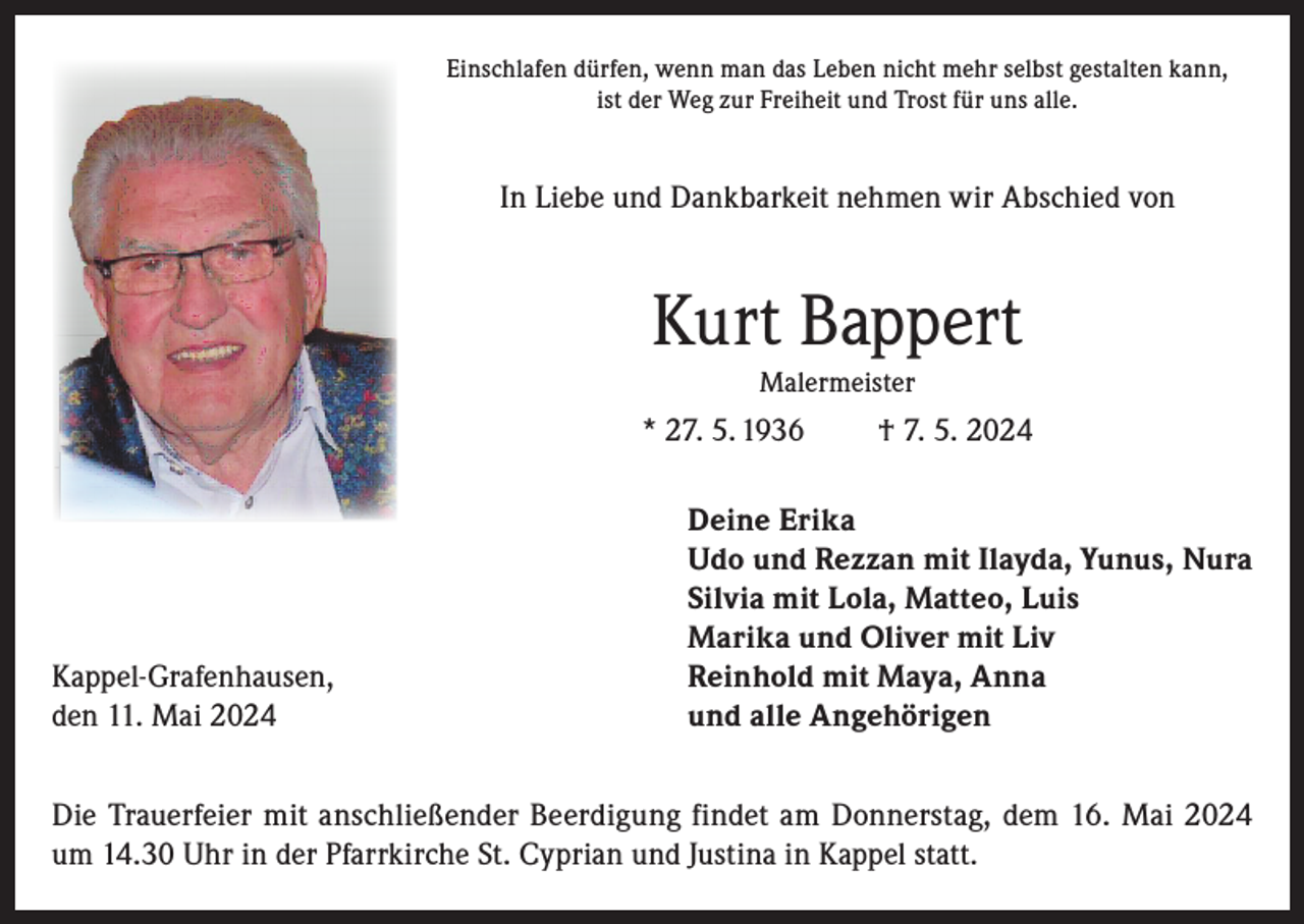 <p>Einschlafen dürfen, wenn man das Leben nicht mehr selbst gestalten kann,<br />ist der Weg zur Freiheit und Trost für uns alle.</p><p>In Liebe und Dankbarkeit nehmen wir Abschied von</p><p>Kurt Bappert<br />Malermeister</p><p>* 27. 5. 1936</p><p>Kappel-Grafenhausen,<br />den 11. Mai 2024</p><p>† 7. 5. 2024</p><p>Deine Erika<br />Udo und Rezzan mit Ilayda, Yunus, Nura<br />Silvia mit Lola, Matteo, Luis<br />Marika und Oliver mit Liv<br />Reinhold mit Maya, Anna<br />und alle Angehörigen</p><p>Die Trauerfeier mit anschließender Beerdigung findet am Donnerstag, dem 16. Mai 2024<br />um 14.30 Uhr in der Pfarrkirche St. Cyprian und Justina in Kappel statt.</p>