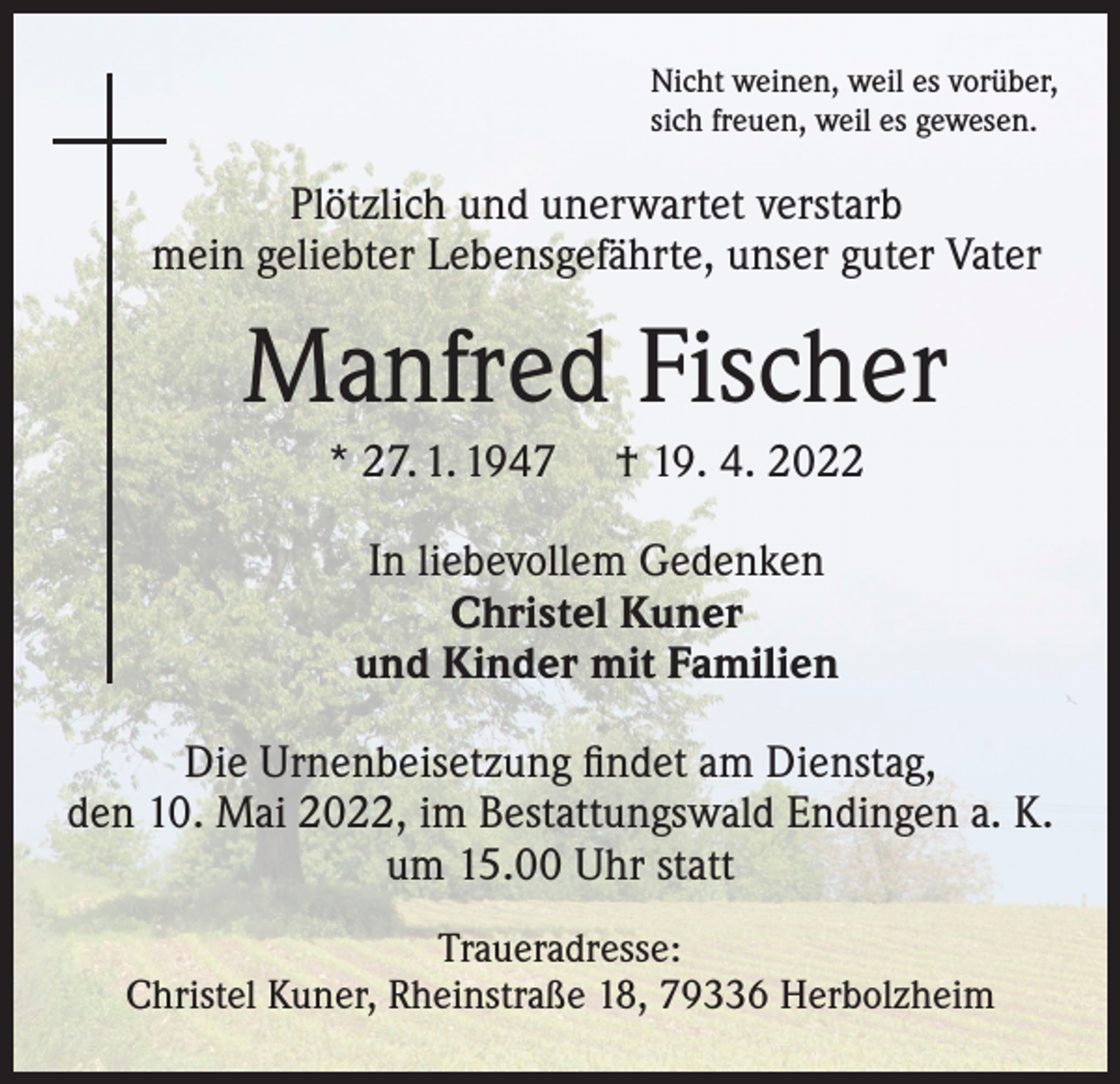 <p>Nicht weinen, weil es vorüber,<br />sich freuen, weil es gewesen.</p><p>Plötzlich und unerwartet verstarb<br />mein geliebter Lebensgefährte, unser guter Vater</p><p>Manfred Fischer<br />* 27. 1. 1947</p><p>† 19. 4. 2022</p><p>In liebevollem Gedenken<br />Christel Kuner<br />und Kinder mit Familien<br />Die Urnenbeisetzung findet am Dienstag,<br />den 10. Mai 2022, im Bestattungswald Endingen a. K.<br />um 15.00 Uhr statt<br />Traueradresse:<br />Christel Kuner, Rheinstraße 18, 79336 Herbolzheim</p>