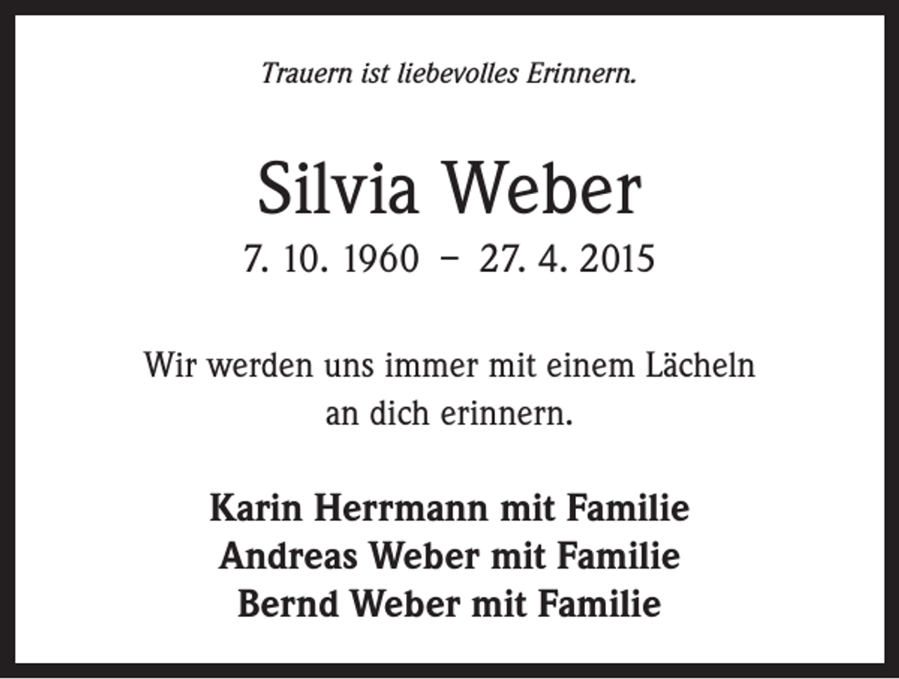 <p>Trauern ist liebevolles Erinnern.</p><p>Silvia Weber<br />7. 10. 1960 – 27. 4. 2015<br />Wir werden uns immer mit einem Lächeln<br />an dich erinnern.</p><p>Karin Herrmann mit Familie<br />Andreas Weber mit Familie<br />Bernd Weber mit Familie</p>