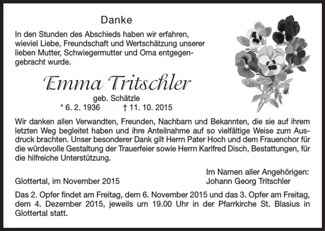 <p>Danke<br />In den Stunden des Abschieds haben wir erfahren, ­<br />wieviel Liebe, Freundschaft und Wertschätzung unserer<br />­lieben Mutter, Schwiegermutter und Oma entgegen­<br />gebracht wurde.</p><p>Emma Tritschler<br />geb. Schätzle<br />* 6. 2. 1936 † 11. 10. 2015</p><p>Wir danken allen Verwandten, Freunden, Nachbarn und Bekannten, die sie auf ihrem<br />letzten Weg begleitet haben und ihre Anteilnahme auf so vielfältige Weise zum Aus­<br />druck brachten. Unser besonderer Dank gilt Herrn Pater Hoch und dem Frauenchor für<br />die würdevolle Gestaltung der Trauerfeier sowie Herrn Karlfred Disch, Bestattungen, für<br />die hilfreiche Unterstützung.</p><p>Glottertal, im November 2015</p><p>Im Namen aller Angehörigen:<br />Johann Georg Tritschler</p><p>Das 2. Opfer findet am Freitag, dem 6. November 2015 und das 3. Opfer am Freitag,<br />dem 4. Dezember 2015, jeweils um 19.00 Uhr in der Pfarrkirche St. Blasius in<br />­Glottertal statt.</p>