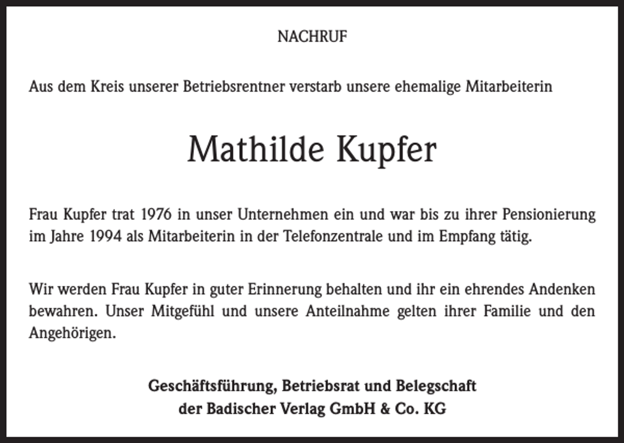 <p>NACHRUF<br />Aus dem Kreis unserer Betriebsrentner verstarb unsere ehemalige Mitarbeiterin</p><p>Mathilde Kupfer<br />Frau Kupfer trat 1976 in unser Unternehmen ein und war bis zu ihrer Pensionierung<br />im Jahre 1994 als Mitarbeiterin in der Telefonzentrale und im Empfang tätig.<br />Wir werden Frau Kupfer in guter Erinnerung behalten und ihr ein ehrendes Andenken<br />bewahren. Unser Mitgefühl und unsere Anteilnahme gelten ihrer Familie und den<br />Angehörigen.<br />Geschäftsführung, Betriebsrat und Belegschaft<br />der Badischer Verlag GmbH &amp; Co. KG</p>