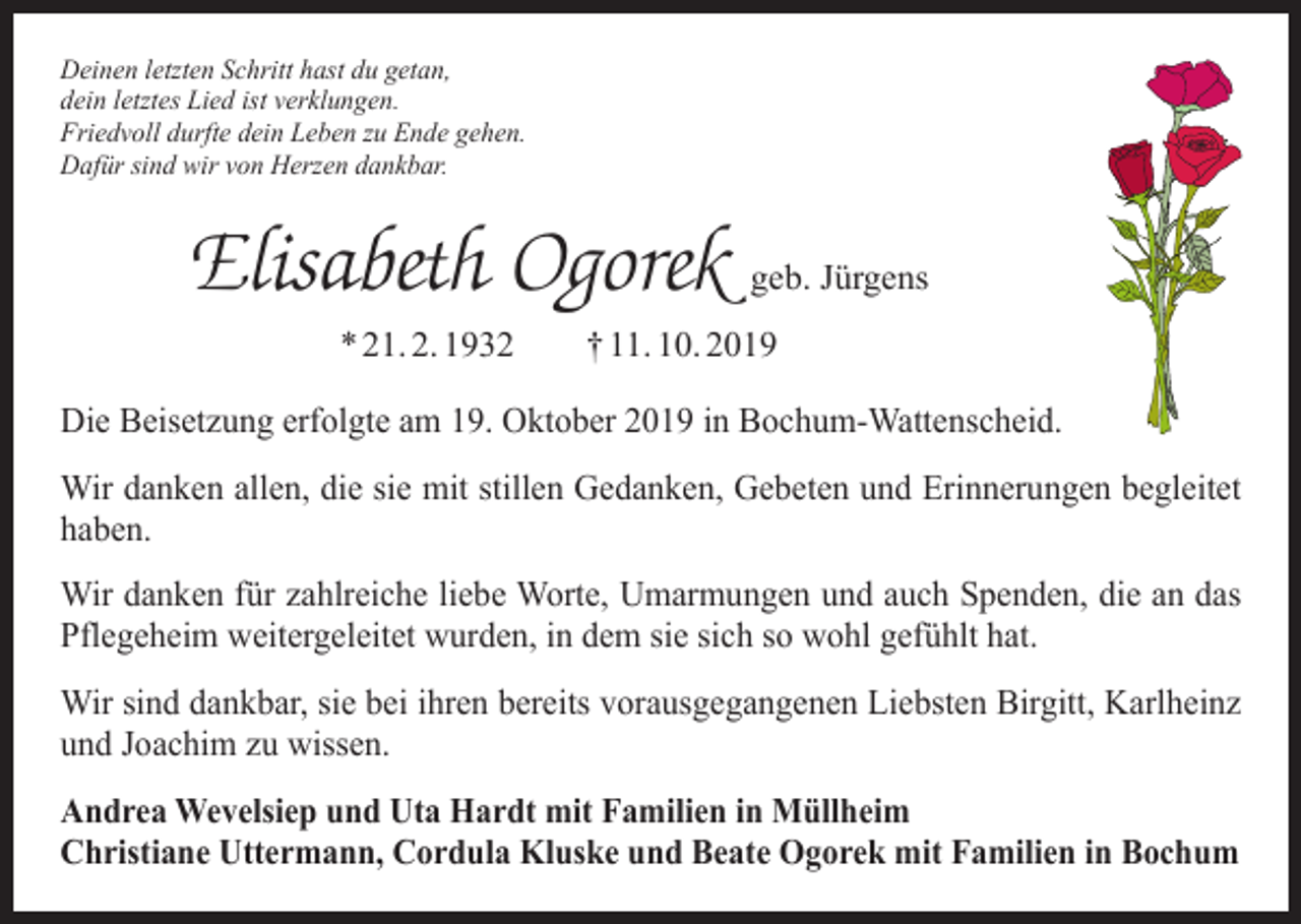 <p>Deinen letzten Schritt hast du getan,<br />dein letztes Lied ist verklungen.<br />Friedvoll durfte dein Leben zu Ende gehen.<br />Dafür sind wir von Herzen dankbar.</p><p>Elisabeth Ogorek geb. Jürgens<br />* 21. 2. 1932 † 11. 10. 2019<br />Die Beisetzung erfolgte am 19. Oktober 2019 in Bochum-Wattenscheid.<br />Wir danken allen, die sie mit stillen Gedanken, Gebeten und Erinnerungen b­ egleitet<br />haben.<br />Wir danken für zahlreiche liebe Worte, Umarmungen und auch Spenden, die an das<br />Pflegeheim weitergeleitet wurden, in dem sie sich so wohl gefühlt hat.<br />Wir sind dankbar, sie bei ihren bereits vorausgegangenen Liebsten Birgitt, Karlheinz<br />und Joachim zu wissen.<br />Andrea Wevelsiep und Uta Hardt mit Familien in Müllheim<br />Christiane Uttermann, Cordula Kluske und Beate Ogorek mit Familien in Bochum</p>