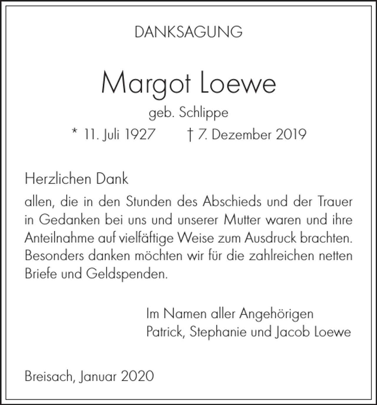<p>DANKSAGUNG</p><p>Margot Loewe<br />geb. Schlippe<br />* 11. Juli 1927<br />† 7. Dezember 2019</p><p>Herzlichen Dank<br />allen, die in den Stunden des Abschieds und der Trauer<br />in Gedanken bei uns und unserer Mutter waren und ihre<br />Anteilnahme auf vielfäftige Weise zum Ausdruck brachten.<br />Besonders danken möchten wir für die zahlreichen netten<br />Briefe und Geldspenden.<br />Im Namen aller Angehörigen<br />Patrick, Stephanie und Jacob Loewe<br />Breisach, Januar 2020</p>