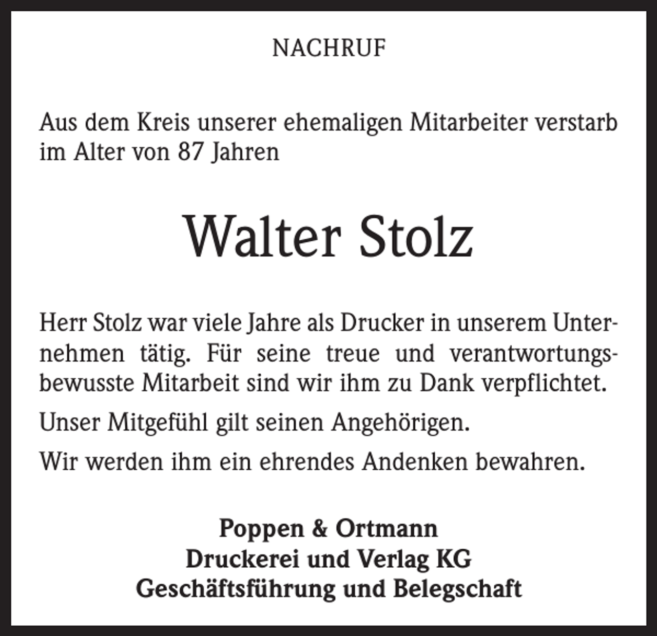 <p>NACHRUF</p><p>Aus dem Kreis unserer ehemaligen Mitarbeiter verstarb<br />im Alter von 87 Jahren</p><p>Walter Stolz<br />Herr Stolz war viele Jahre als Drucker in unserem Unternehmen tätig. Für seine treue und verantwortungsbewusste Mitarbeit sind wir ihm zu Dank verpflichtet.<br />Unser Mitgefühl gilt seinen Angehörigen.<br />Wir werden ihm ein ehrendes Andenken bewahren.<br />Poppen &amp; Ortmann<br />Druckerei und Verlag KG<br />Geschäftsführung und Belegschaft</p>