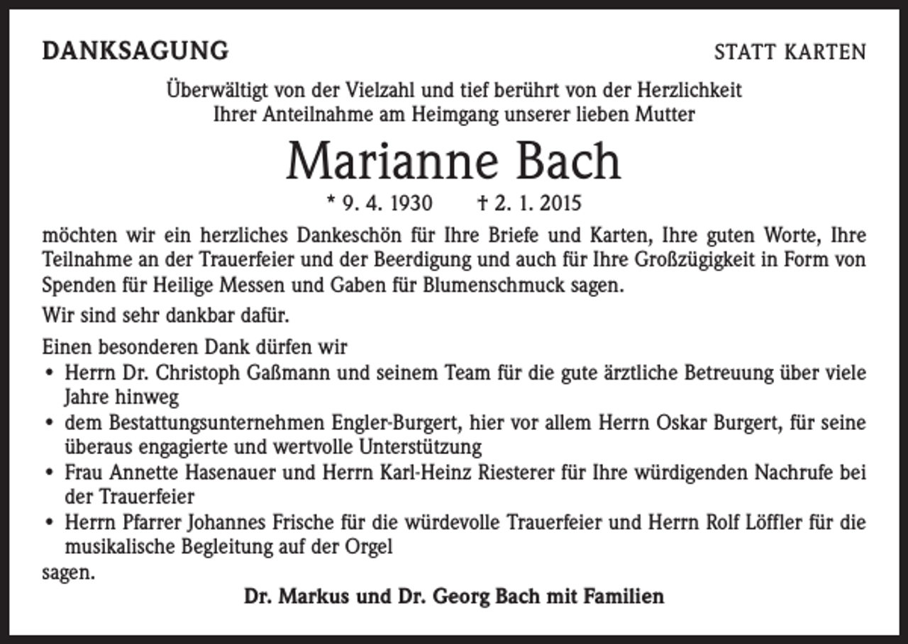<p>DANKSAGUNG</p><p>STATT KARTEN</p><p>Überwältigt von der Vielzahl und tief berührt von der Herzlichkeit<br />Ihrer Anteilnahme am Heimgang unserer lieben Mutter</p><p>Marianne Bach</p><p>* 9. 4. 1930 † 2. 1. 2015<br />möchten wir ein herzliches Dankeschön für Ihre Briefe und Karten, Ihre guten Worte, Ihre<br />Teilnahme an der Trauerfeier und der Beerdigung und auch für Ihre Großzügigkeit in Form von<br />Spenden für Heilige Messen und Gaben für Blumenschmuck sagen.<br />Wir sind sehr dankbar dafür.<br />Einen besonderen Dank dürfen wir<br />• Herrn Dr. Christoph Gaßmann und seinem Team für die gute ärztliche Betreuung über viele<br />Jahre hinweg<br />• dem Bestattungsunternehmen Engler-Burgert, hier vor allem Herrn Oskar Burgert, für seine<br />überaus engagierte und wertvolle Unterstützung<br />• Frau Annette Hasenauer und Herrn Karl-Heinz Riesterer für Ihre würdigenden Nachrufe bei<br />der Trauerfeier<br />• Herrn Pfarrer Johannes Frische für die würdevolle Trauerfeier und Herrn Rolf Löffler für die<br />musikalische Begleitung auf der Orgel<br />sagen.<br />Dr. Markus und Dr. Georg Bach mit Familien</p>