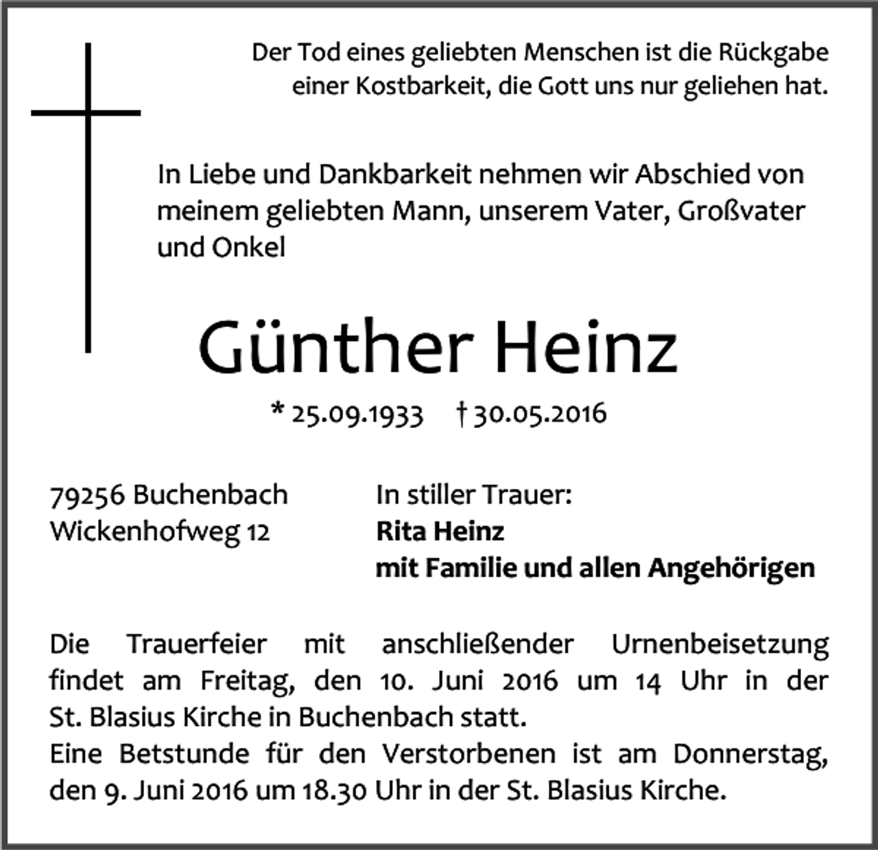 <p>Der Tod eines geliebten Menschen ist die Rückgabe<br />einer Kostbarkeit, die Gott uns nur geliehen hat.</p><p>In Liebe und Dankbarkeit nehmen wir Abschied von<br />meinem geliebten Mann, unserem Vater, Großvater<br />und Onkel</p><p>Günther Heinz<br />* 25.09.1933<br />79256 Buchenbach<br />Wickenhofweg 12</p><p>† 30.05.2016</p><p>In stiller Trauer:<br />Rita Heinz<br />mit Familie und allen Angehörigen</p><p>Die Trauerfeier mit anschließender Urnenbeisetzung<br />findet am Freitag, den 10. Juni 2016 um 14 Uhr in der<br />St. Blasius Kirche in Buchenbach statt.<br />Eine Betstunde für den Verstorbenen ist am Donnerstag,<br />den 9. Juni 2016 um 18.30 Uhr in der St. Blasius Kirche.</p>