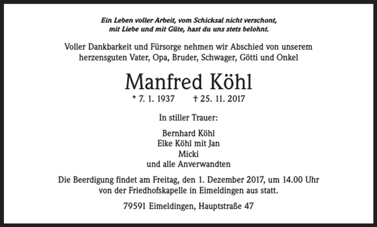 <p>Ein Leben voller Arbeit, vom Schicksal nicht verschont,<br />mit Liebe und mit Güte, hast du uns stets belohnt.</p><p>Voller Dankbarkeit und Fürsorge nehmen wir Abschied von unserem<br />herzensguten Vater, Opa, Bruder, Schwager, Götti und Onkel</p><p>Manfred Köhl<br />* 7. 1. 1937 † 25. 11. 2017<br />In stiller Trauer:<br />Bernhard Köhl<br />Elke Köhl mit Jan<br />Micki<br />und alle Anverwandten<br />Die Beerdigung findet am Freitag, den 1. Dezember 2017, um 14.00 Uhr<br />von der Friedhofskapelle in Eimeldingen aus statt.<br />79591 Eimeldingen, Hauptstraße 47</p>