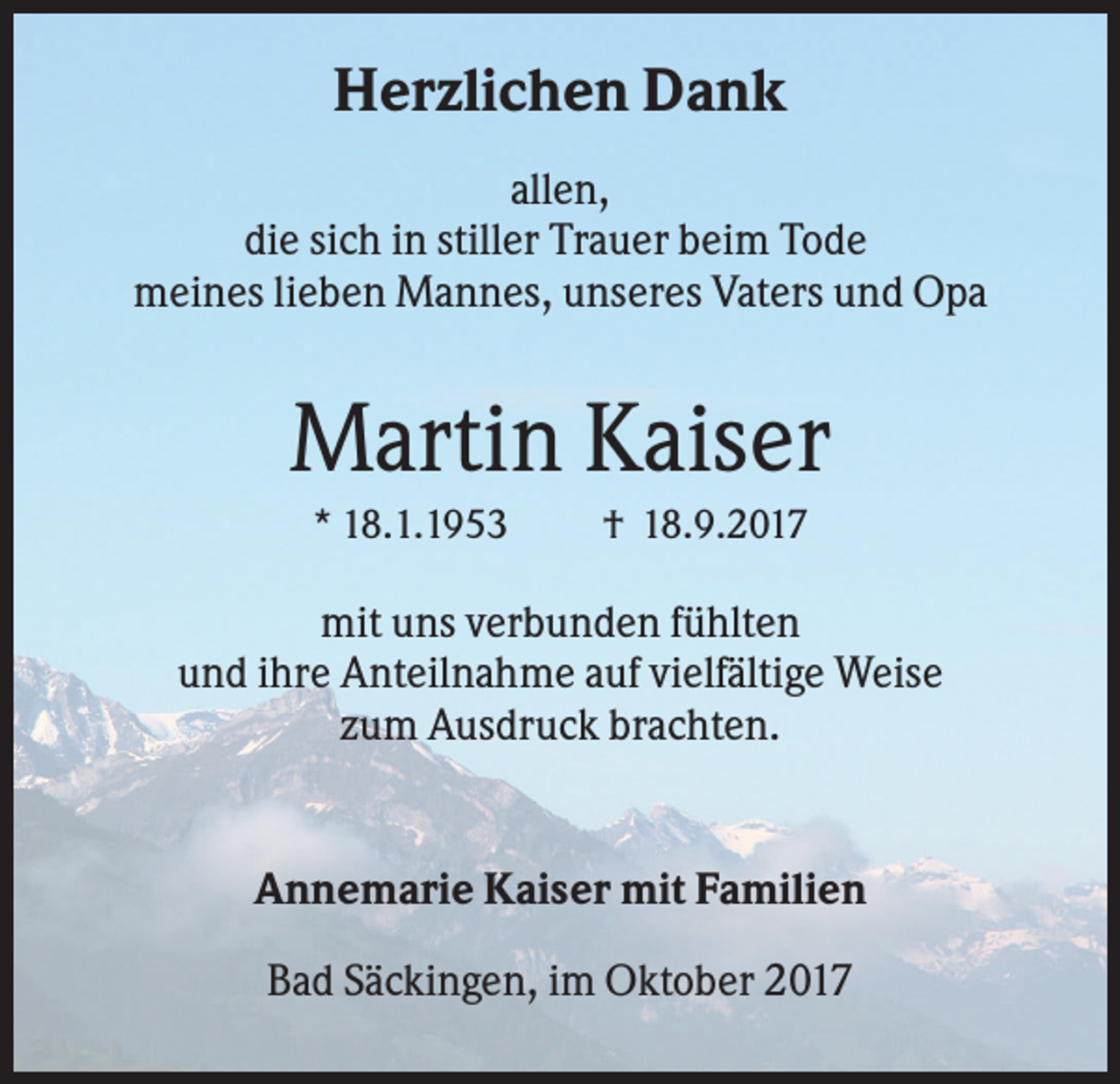 <p>Herzlichen Dank<br />allen,<br />die sich in stiller Trauer beim Tode<br />meines lieben Mannes, unseres Vaters und Opa</p><p>Martin Kaiser<br />* 18.1.1953</p><p>† 18.9.2017</p><p>mit uns verbunden fühlten<br />und ihre Anteilnahme auf vielfältige Weise<br />zum Ausdruck brachten.</p><p>Annemarie Kaiser mit Familien<br />Bad Säckingen, im Oktober 2017</p>