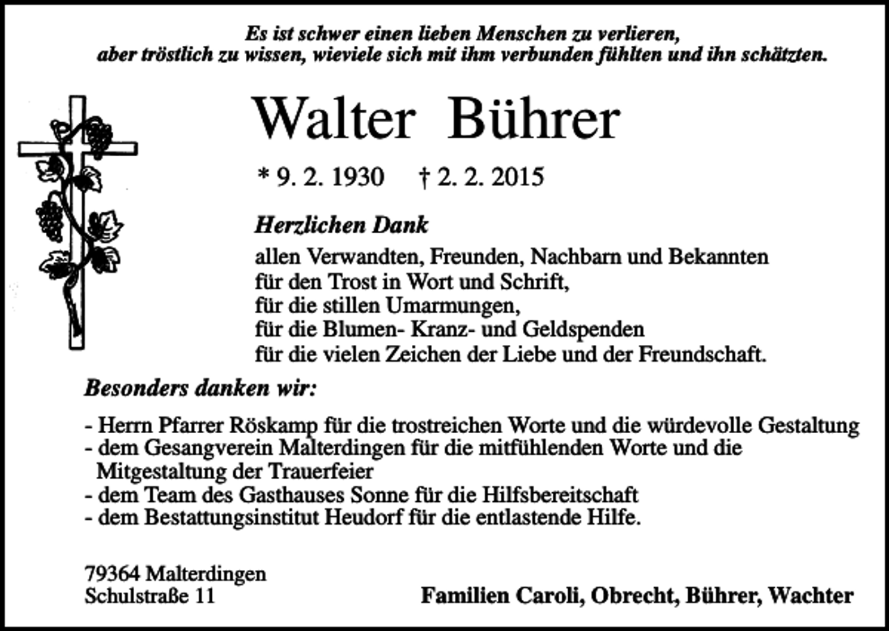 <p>Es ist schwer einen lieben Menschen zu verlieren,<br />aber tröstlich zu wissen, wieviele sich mit ihm verbunden fühlten und ihn schätzten.</p><p>Walter Bührer<br />* 9. 2. 1930</p><p>† 2. 2. 2015</p><p>Herzlichen Dank<br />allen Verwandten, Freunden, Nachbarn und Bekannten<br />für den Trost in Wort und Schrift,<br />für die stillen Umarmungen,<br />für die Blumen- Kranz- und Geldspenden<br />für die vielen Zeichen der Liebe und der Freundschaft.<br />Besonders danken wir:<br />- Herrn Pfarrer Röskamp für die trostreichen Worte und die würdevolle Gestaltung<br />- dem Gesangverein Malterdingen für die mitfühlenden Worte und die<br />Mitgestaltung der Trauerfeier<br />- dem Team des Gasthauses Sonne für die Hilfsbereitschaft<br />- dem Bestattungsinstitut Heudorf für die entlastende Hilfe.<br />79364 Malterdingen<br />Schulstraße 11</p><p>Familien Caroli, Obrecht, Bührer, Wachter</p>