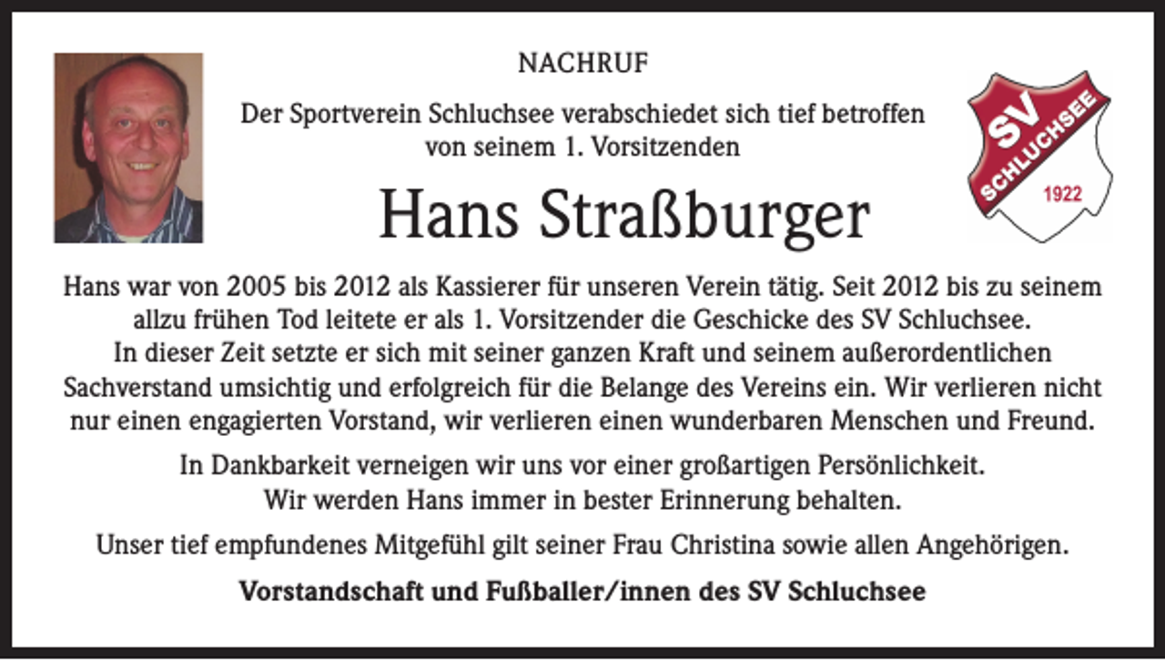 <p>NACHRUF<br />Der Sportverein Schluchsee verabschiedet sich tief betroffen<br />von seinem 1. Vorsitzenden</p><p>Hans Straßburger<br />Hans war von 2005 bis 2012 als Kassierer für unseren Verein tätig. Seit 2012 bis zu seinem<br />allzu frühen Tod leitete er als 1. Vorsitzender die Geschicke des SV Schluchsee.<br />In dieser Zeit setzte er sich mit seiner ganzen Kraft und seinem außerordentlichen<br />Sachverstand umsichtig und erfolgreich für die Belange des Vereins ein. Wir verlieren nicht<br />nur einen engagierten Vorstand, wir verlieren einen wunderbaren Menschen und Freund.<br />In Dankbarkeit verneigen wir uns vor einer großartigen Persönlichkeit.<br />Wir werden Hans immer in bester Erinnerung behalten.<br />Unser tief empfundenes Mitgefühl gilt seiner Frau Christina sowie allen Angehörigen.<br />Vorstandschaft und Fußballer/innen des SV Schluchsee</p>