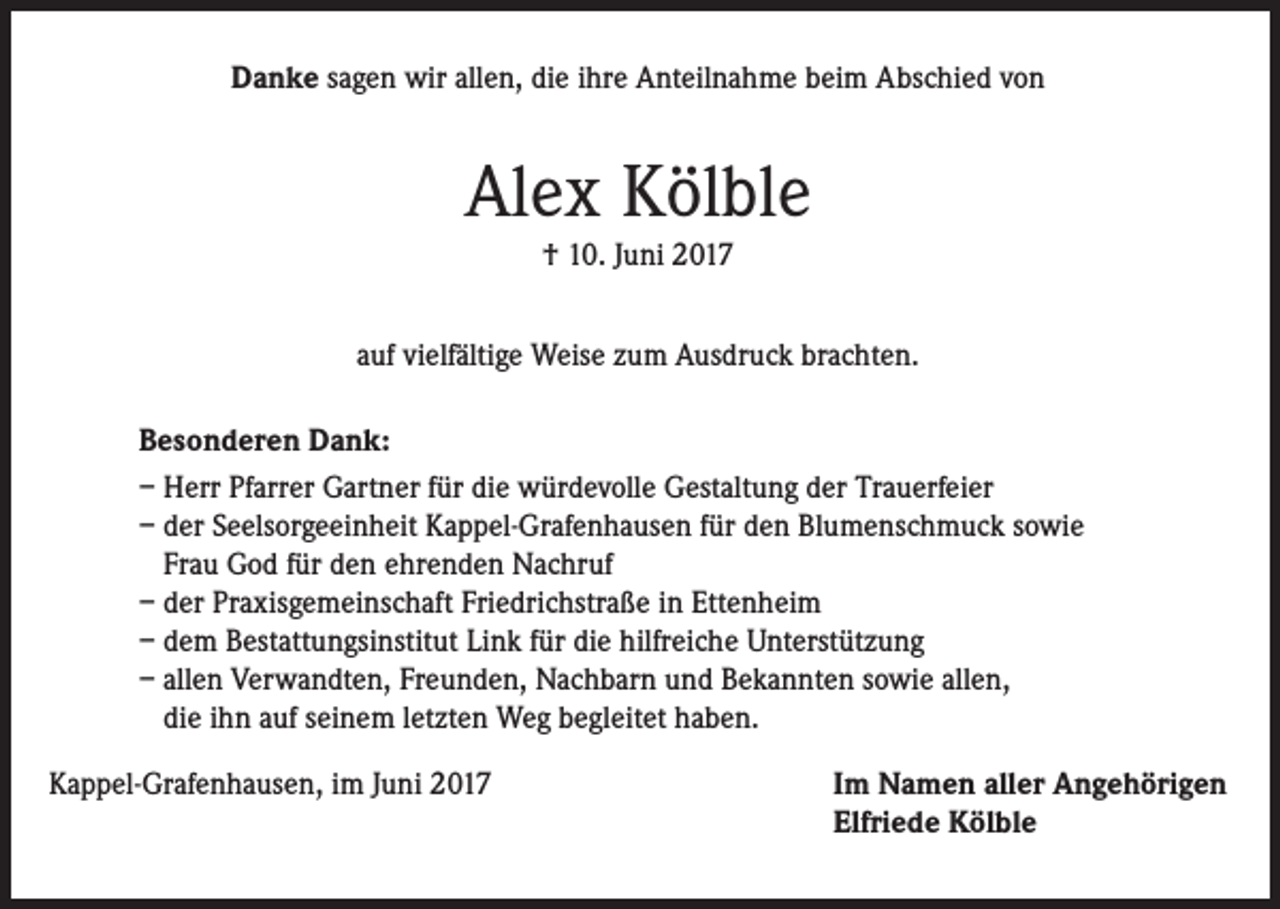 <p>Danke sagen wir allen, die ihre Anteilnahme beim Abschied von</p><p>Alex Kölble<br />† 10. Juni 2017</p><p>auf vielfältige Weise zum Ausdruck brachten.<br />Besonderen Dank:<br />– Herr Pfarrer Gartner für die würdevolle Gestaltung der Trauerfeier<br />– der Seelsorgeeinheit Kappel-Grafenhausen für den Blumenschmuck sowie<br />Frau God für den ehrenden Nachruf<br />– der Praxisgemeinschaft Friedrichstraße in Ettenheim<br />– dem Bestattungsinstitut Link für die hilfreiche Unterstützung<br />– allen Verwandten, Freunden, Nachbarn und Bekannten sowie allen,<br />die ihn auf seinem letzten Weg begleitet haben.<br />Kappel-Grafenhausen, im Juni 2017</p><p>Im Namen aller Angehörigen<br />Elfriede Kölble</p>