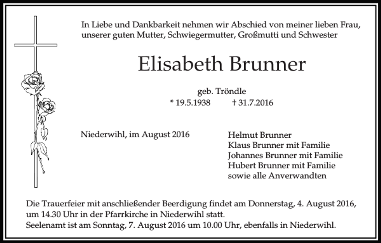 <p>In Liebe und Dankbarkeit nehmen wir Abschied von meiner lieben Frau,<br />unserer guten Mutter, Schwiegermutter, Großmutti und Schwester</p><p>Elisabeth Brunner<br />geb. Tröndle<br />* 19.5.1938<br />† 31.7.2016</p><p>Niederwihl, im August 2016</p><p>Helmut Brunner<br />Klaus Brunner mit Familie<br />Johannes Brunner mit Familie<br />Hubert Brunner mit Familie<br />sowie alle Anverwandten</p><p>Die Trauerfeier mit anschließender Beerdigung findet am Donnerstag, 4. August 2016,<br />um 14.30 Uhr in der Pfarrkirche in Niederwihl statt.<br />Seelenamt ist am Sonntag, 7. August 2016 um 10.00 Uhr, ebenfalls in Niederwihl.</p>