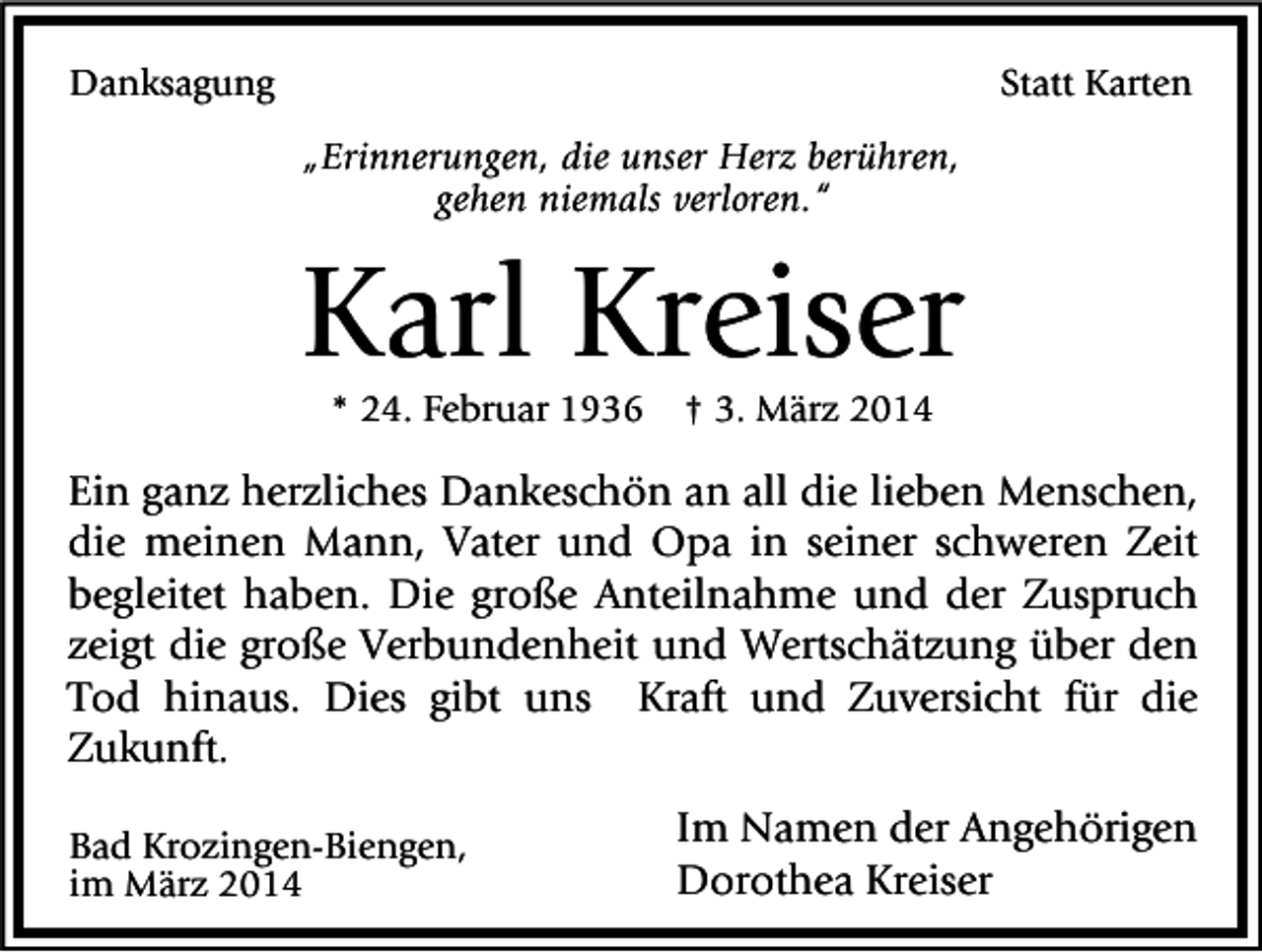 <p>Danksagung</p><p>Statt Karten<br />„Erinnerungen, die unser Herz berühren,<br />gehen niemals verloren.“</p><p>Karl Kreiser<br />* 24. Februar 1936</p><p>† 3. März 2014</p><p>Ein ganz herzliches Dankeschön an all die lieben Menschen,<br />die meinen Mann, Vater und Opa in seiner schweren Zeit<br />begleitet haben. Die große Anteilnahme und der Zuspruch<br />zeigt die große Verbundenheit und Wertschätzung über den<br />Tod hinaus. Dies gibt uns Kraft und Zuversicht für die<br />Zukunft.<br />Bad Krozingen-Biengen,<br />im März 2014</p><p>Im Namen der Angehörigen<br />Dorothea Kreiser</p>