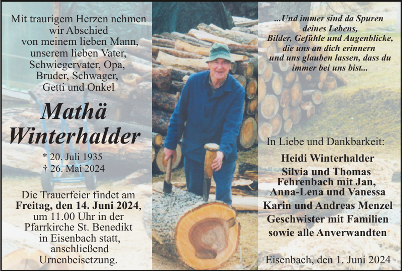 <p>Mit traurigem Herzen nehmen<br />wir Abschied<br />von meinem lieben Mann,<br />unserem lieben Vater,<br />Schwiegervater, Opa,<br />Bruder, Schwager,<br />Getti und Onkel</p><p>Mathä<br />Winterhalder<br />* 20. Juli 1935<br />† 26. Mai 2024</p><p>Die Trauerfeier findet am<br />Freitag, den 14. Juni 2024,<br />um 11.00 Uhr in der<br />Pfarrkirche St. Benedikt<br />in Eisenbach statt,<br />anschließend<br />Urnenbeisetzung.</p><p>...Und immer sind da Spuren<br />deines Lebens,<br />Bilder, Gefühle und Augenblicke,<br />die uns an dich erinnern<br />und uns glauben lassen, dass du<br />immer bei uns bist...</p><p>In Liebe und Dankbarkeit:<br />Heidi Winterhalder<br />Silvia und Thomas<br />Fehrenbach mit Jan,<br />Anna-Lena und Vanessa<br />Karin und Andreas Menzel<br />Geschwister mit Familien<br />sowie alle Anverwandten<br />Eisenbach, den 1. Juni 2024</p>