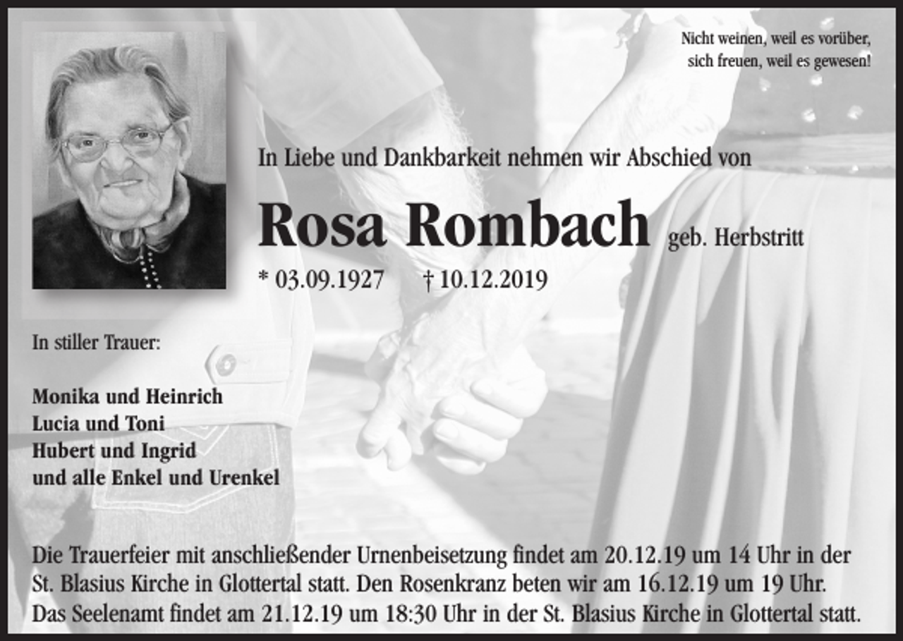 <p>Nicht weinen, weil es vorüber,<br />sich freuen, weil es gewesen!</p><p>In Liebe und Dankbarkeit nehmen wir Abschied von</p><p>Rosa Rombach<br />* 03.09.1927</p><p>geb. Herbstritt</p><p>† 10.12.2019</p><p>In stiller Trauer:<br />Monika und Heinrich<br />Lucia und Toni<br />Hubert und Ingrid<br />und alle Enkel und Urenkel</p><p>Die Trauerfeier mit anschließender Urnenbeisetzung findet am 20.12.19 um 14 Uhr in der<br />St. Blasius Kirche in Glottertal statt. Den Rosenkranz beten wir am 16.12.19 um 19 Uhr.<br />Das Seelenamt findet am 21.12.19 um 18:30 Uhr in der St. Blasius Kirche in Glottertal statt.</p>