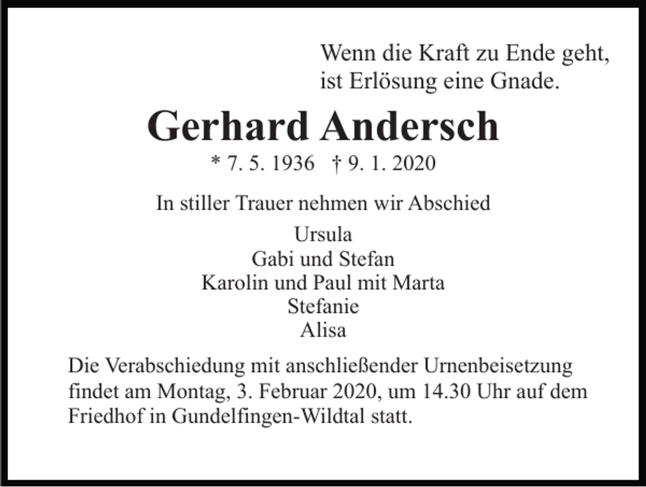 <p>Wenn die Kraft zu Ende geht,<br />ist Erlösung eine Gnade.</p><p>Gerhard Andersch<br />* 7. 5. 1936 † 9. 1. 2020<br />In stiller Trauer nehmen wir Abschied<br />Ursula<br />Gabi und Stefan<br />Karolin und Paul mit Marta<br />Stefanie<br />Alisa<br />Die Verabschiedung mit anschließender Urnenbeisetzung<br />findet am Montag, 3. Februar 2020, um 14.30 Uhr auf dem<br />Friedhof in Gundelfingen-Wildtal statt.</p>