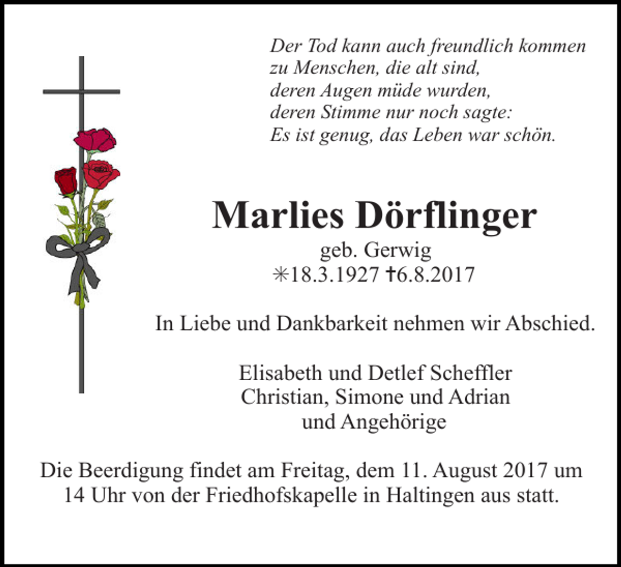 <p>Der Tod kann auch freundlich kommen<br />zu Menschen, die alt sind,<br />deren Augen müde wurden,<br />deren Stimme nur noch sagte:<br />Es ist genug, das Leben war schön.</p><p>Marlies Dörflinger<br />geb. Gerwig<br />✳18.3.1927 ✝6.8.2017</p><p>In Liebe und Dankbarkeit nehmen wir Abschied.</p><p>rosen 4c</p><p>Elisabeth und Detlef Scheffler<br />Christian, Simone und Adrian<br />und Angehörige</p><p>kreuz rose rot</p><p>Die Beerdigung findet am Freitag, dem 11. August 2017 um<br />14 Uhr von der Friedhofskapelle in Haltingen aus statt.</p>