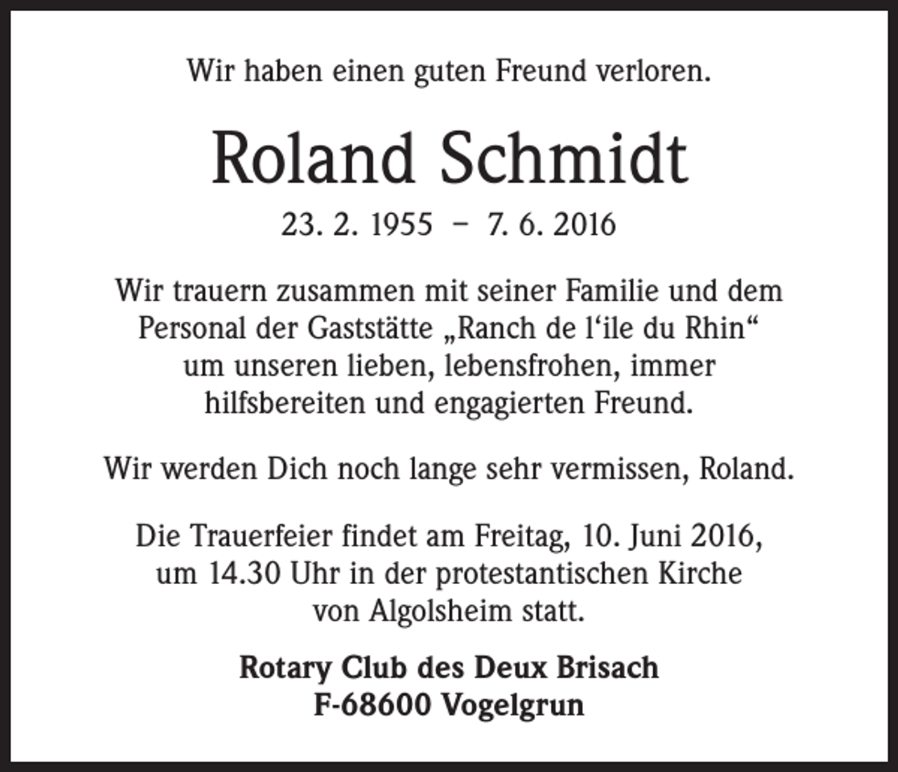 <p>Wir haben einen guten Freund verloren.</p><p>Roland Schmidt<br />23. 2. 1955 – 7. 6. 2016<br />Wir trauern zusammen mit seiner Familie und dem<br />Personal der Gaststätte „Ranch de l‘ile du Rhin“<br />um unseren lieben, lebensfrohen, immer<br />hilfsbereiten und engagierten Freund.<br />Wir werden Dich noch lange sehr vermissen, Roland.<br />Die Trauerfeier findet am Freitag, 10. Juni 2016,<br />um 14.30 Uhr in der protestantischen Kirche<br />von Algolsheim statt.<br />Rotary Club des Deux Brisach<br />F-68600 Vogelgrun</p>