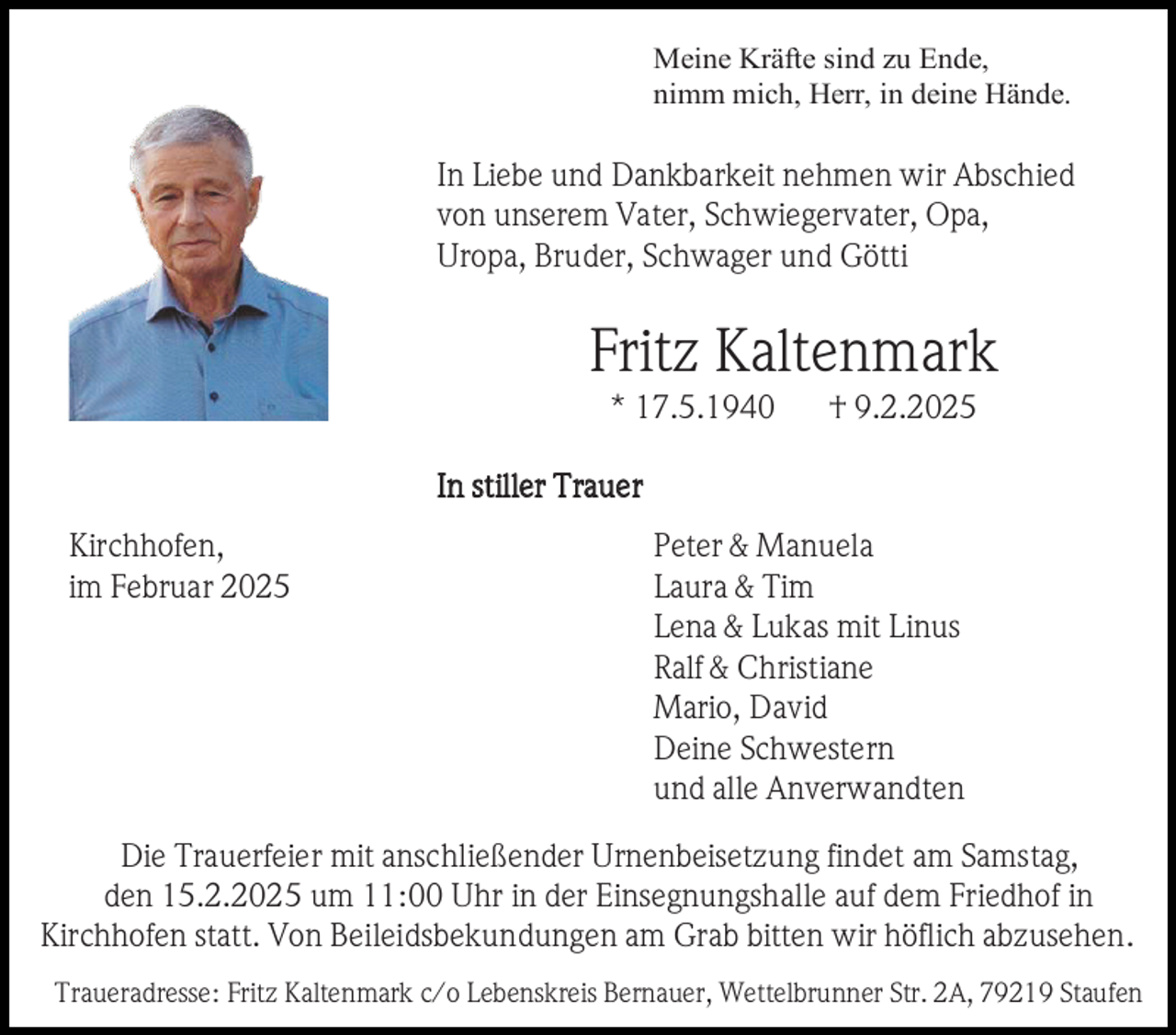 <p>Meine Kräfte sind zu Ende,<br />nimm mich, Herr, in deine Hände.</p><p>In Liebe und Dankbarkeit nehmen wir Abschied<br />von unserem Vater, Schwiegervater, Opa,<br />Uropa, Bruder, Schwager und Götti</p><p>Fritz Kaltenmark<br />* 17.5.1940</p><p>† 9.2.2025</p><p>In stiller Traue r<br />Kirchhofen,<br />im Februar 2025</p><p>Peter &amp; Manuela<br />Laura &amp; Tim<br />Lena &amp; Lukas mit Linus<br />Ralf &amp; Christiane<br />Mario, David<br />Deine Schwestern<br />und alle Anverwandten</p><p>Die Trauerfeier mit anschließender Urnenbeisetzung findet am Samstag,<br />den 15.2.2025 um 11:00 Uhr in der Einsegnungshalle auf dem Friedhof in<br />Kirchhofen statt. Von Beileidsbekundungen am Grab bitten wir höflich abzusehen.<br />Traueradresse: Fritz Kaltenmark c/o Lebenskreis Bernauer, Wettelbrunner Str. 2A, 79219 Staufen</p>