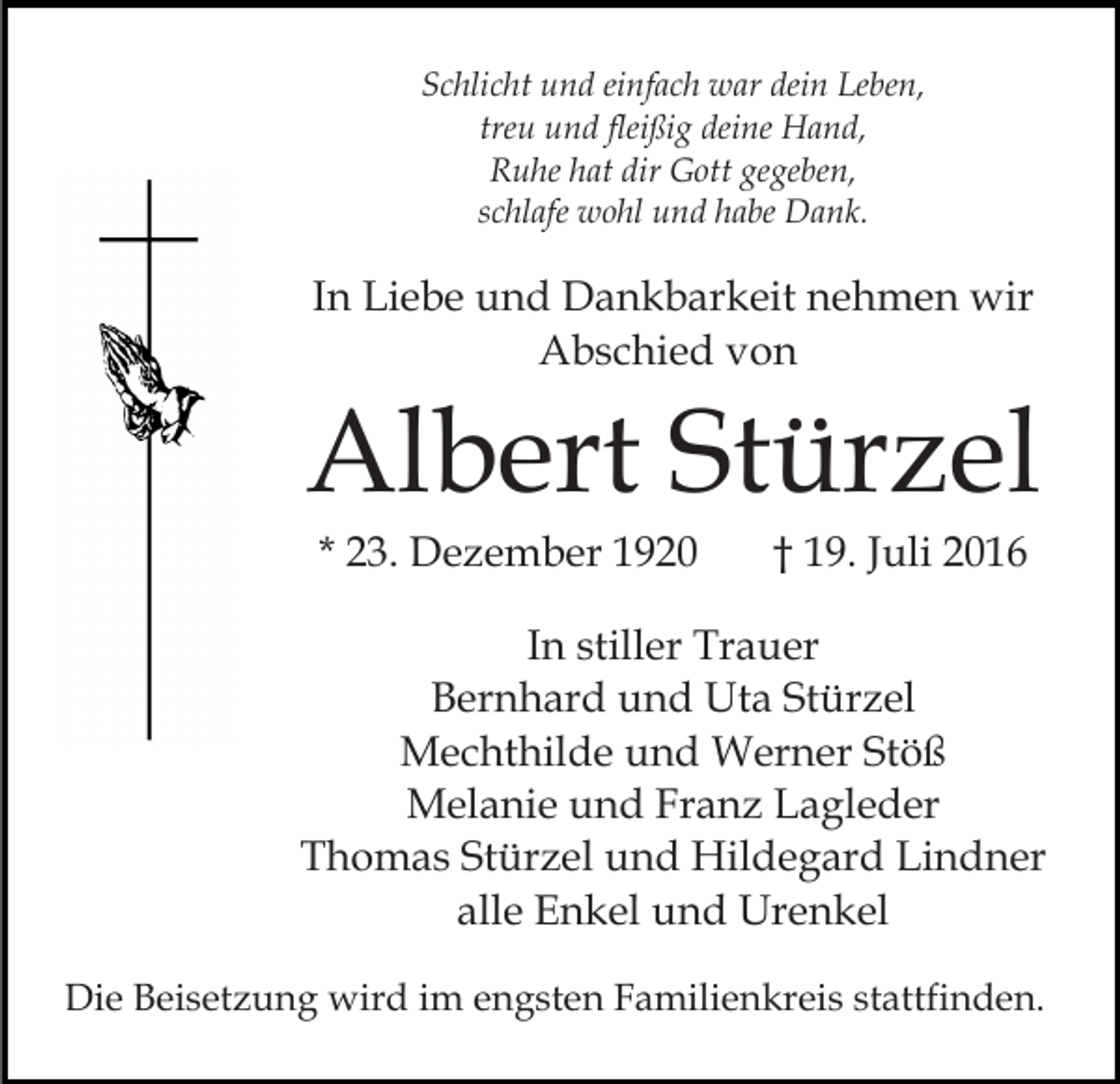 <p>Schlicht und einfach war dein Leben,<br />treu und fleißig deine Hand,<br />Ruhe hat dir Gott gegeben,<br />schlafe wohl und habe Dank.</p><p>In Liebe und Dankbarkeit nehmen wir<br />Abschied von</p><p>Albert Stürzel<br />* 23. Dezember 1920</p><p>† 19. Juli 2016</p><p>In stiller Trauer<br />Bernhard und Uta Stürzel<br />Mechthilde und Werner Stöß<br />Melanie und Franz Lagleder<br />Thomas Stürzel und Hildegard Lindner<br />alle Enkel und Urenkel<br />Die Beisetzung wird im engsten Familienkreis stattfinden.</p>