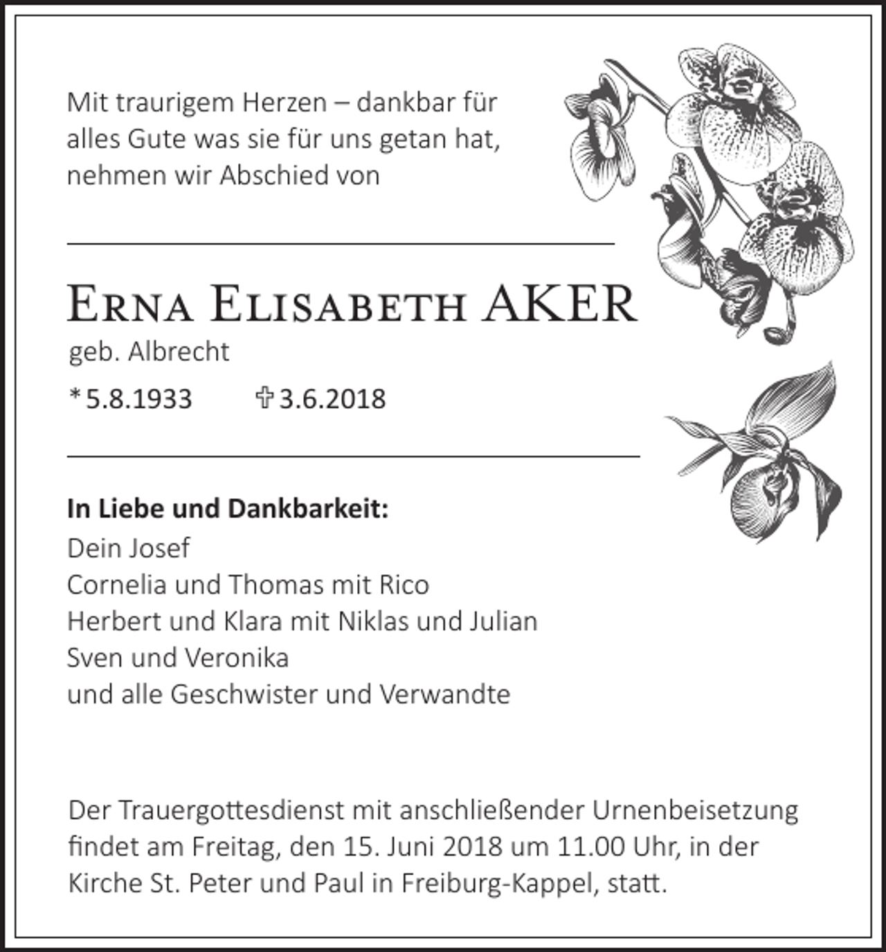 <p>Mit trtraurigem<br />Mit<br />a uri g e m HHerzen<br />erz e n – –d dankbar<br />a n k b ar f ür<br />für<br />alles<br />all<br />es Gute<br />G ut e was<br />w as sisiee ffür<br />ür uns<br />u ns ggetan<br />et a n hat,<br />h at,<br />nnehmen<br />e h m e n wir<br />wir Abschied<br />A bs c hi e d vvon<br />on</p><p>EErna<br />r n a EElisabeth<br />li s a b e t h AKER<br />A KER<br />geb.<br />g e b. Albrecht<br />Al br e c ht</p><p>8. 1 9  3. 6. 2 0 1 8<br />**5.<br />5.8.1933 3.6.2018<br />I n Liebe<br />In<br />Li e b e und<br />u n d Dankbarkeit:<br />D a n k b ar k eit:<br />DDein<br />ei n JJosef<br />os ef<br />CCornelia<br />or n eli a uund<br />n d TThomas<br />h o m as mit<br />mit Ri<br />co<br />Rico<br />HHerbert<br />er b ert uund<br />n d KlKlara<br />ar a mit<br />mit Niklas<br />Ni kl as uund<br />n d JJulian<br />uli a n<br />SSven<br />v e n und<br />u n d Veronika<br />V er o ni k a<br />alle<br />uund<br />n d all<br />e Geschwister<br />G es c h wist er uund<br />n d Verwandte<br />V er w a n dt e</p><p>Der<br />Urnenbeisetzung<br />D er TrTrauergottesdienst<br />a u er g o tt es di e nst mit<br />mit aanschließender<br />ns c hli e ß e n d er Ur<br />n e n b eis etz u n g<br />findet<br />Freitag,<br />fi n d et aam<br />m Fr<br />eit a g, dden<br />e n 115.<br />5. JJuni<br />u ni 22018<br />0 1 8 uum<br />m 111.00<br />1. Uhr,<br />U hr, iin<br />n dder<br />er<br />Kirche<br />St. PPeter<br />Freiburg-Kappel,<br />Kir c h e St.<br />et er und<br />u n d PPaul<br />a ul iin<br />n Fr<br />ei b ur g- K a p p el, ststatt.<br />a tt.</p>