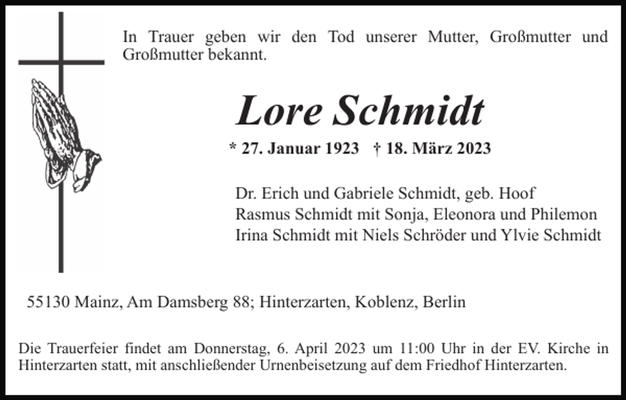 <p>In Trauer geben wir den Tod unserer Mutter, Großmutter und<br />Großmutter bekannt.</p><p>Lore Schmidt<br />* 27. Januar 1923 † 18. März 2023<br />Dr. Erich und Gabriele Schmidt, geb. Hoof<br />Rasmus Schmidt mit Sonja, Eleonora und Philemon<br />Irina Schmidt mit Niels Schröder und Ylvie Schmidt</p><p>55130 Mainz, Am Damsberg 88; Hinterzarten, Koblenz, Berlin<br />Die Trauerfeier findet am Donnerstag, 6. April 2023 um 11:00 Uhr in der EV. Kirche in<br />Hinterzarten statt, mit anschließender Urnenbeisetzung auf dem Friedhof Hinterzarten.</p>