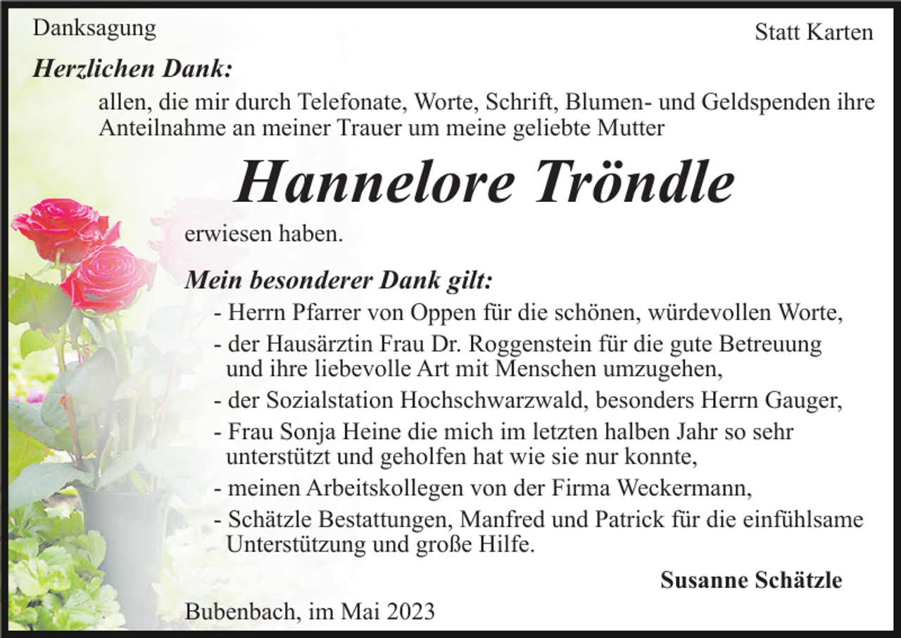 <p>Danksagung</p><p>Statt Karten</p><p>Herzlichen Dank:<br />allen, die mir durch Telefonate, Worte, Schrift, Blumen- und Geldspenden ihre<br />Anteilnahme an meiner Trauer um meine geliebte Mutter</p><p>Hannelore Tröndle<br />erwiesen haben.</p><p>Mein besonderer Dank gilt:<br />- Herrn Pfarrer von Oppen für die schönen, würdevollen Worte,<br />- der Hausärztin Frau Dr. Roggenstein für die gute Betreuung<br />und ihre liebevolle Art mit Menschen umzugehen,<br />- der Sozialstation Hochschwarzwald, besonders Herrn Gauger,<br />- Frau Sonja Heine die mich im letzten halben Jahr so sehr<br />unterstützt und geholfen hat wie sie nur konnte,<br />- meinen Arbeitskollegen von der Firma Weckermann,<br />- Schätzle Bestattungen, Manfred und Patrick für die einfühlsame<br />Unterstützung und große Hilfe.<br />Susanne Schätzle<br />Bubenbach, im Mai 2023</p>