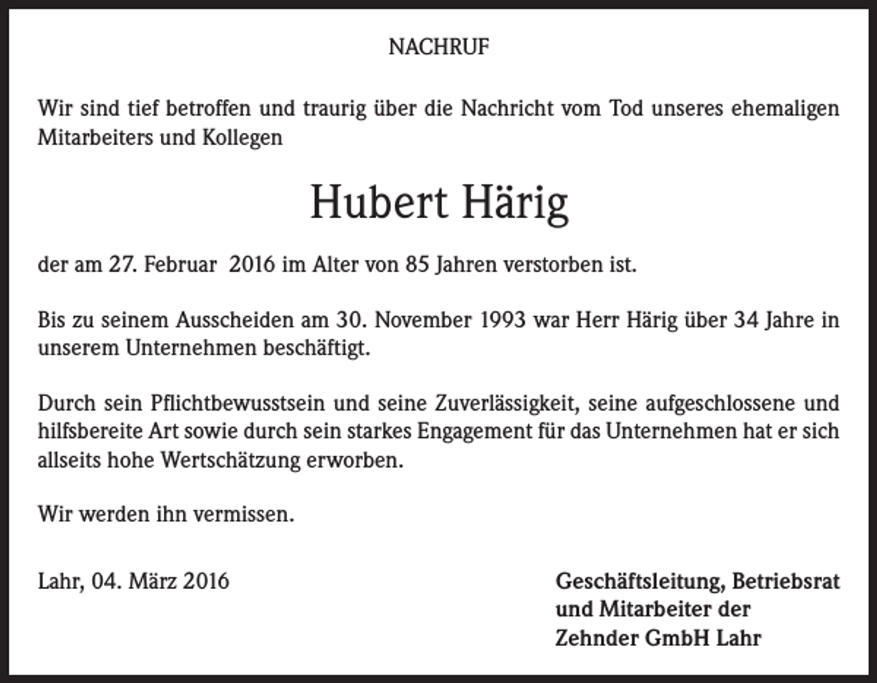 <p>NACHRUF<br />Wir sind tief betroffen und traurig über die Nachricht vom Tod unseres ehemaligen<br />Mitarbeiters und Kollegen</p><p>Hubert Härig<br />der am 27. Februar 2016 im Alter von 85 Jahren verstorben ist.<br />Bis zu seinem Ausscheiden am 30. November 1993 war Herr Härig über 34 Jahre in<br />unserem Unternehmen beschäftigt.<br />Durch sein Pflichtbewusstsein und seine Zuverlässigkeit, seine aufgeschlossene und<br />hilfsbereite Art sowie durch sein starkes Engagement für das Unternehmen hat er sich<br />allseits hohe Wertschätzung erworben.<br />Wir werden ihn vermissen.<br />Lahr, 04. März 2016 Geschäftsleitung, Betriebsrat<br />und Mitarbeiter der<br />Zehnder GmbH Lahr</p>