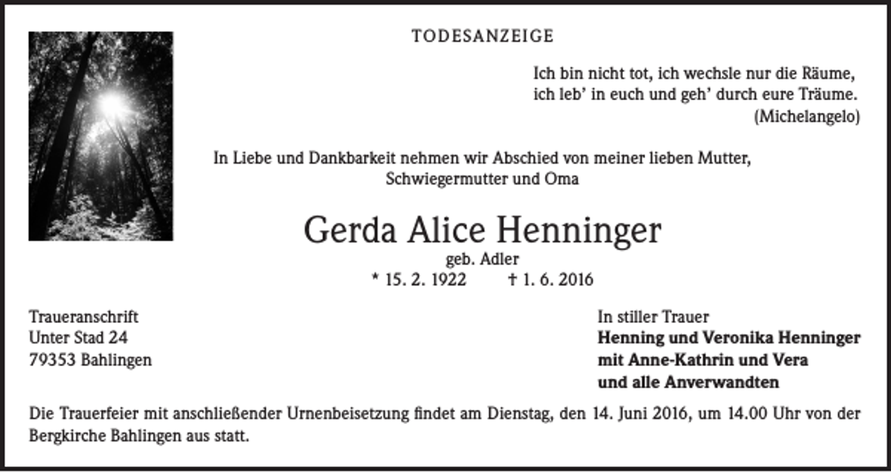 <p>TO D E SA N Z E I G E<br />Ich bin nicht tot, ich wechsle nur die Räume,<br />ich leb’ in euch und geh’ durch eure Träume.</p><p>(Michelangelo)<br />In Liebe und Dankbarkeit nehmen wir Abschied von meiner lieben Mutter,<br />Schwiegermutter und Oma</p><p>Gerda Alice Henninger<br />geb. Adler<br />* 15. 2. 1922<br />† 1. 6. 2016</p><p>Traueranschrift<br />Unter Stad 24<br />79353 Bahlingen</p><p>In stiller Trauer<br />Henning und Veronika Henninger<br />mit Anne-Kathrin und Vera<br />und alle Anverwandten</p><p>Die Trauerfeier mit anschließender Urnenbeisetzung findet am Dienstag, den 14. Juni 2016, um 14.00 Uhr von der<br />Bergkirche Bahlingen aus statt.</p>