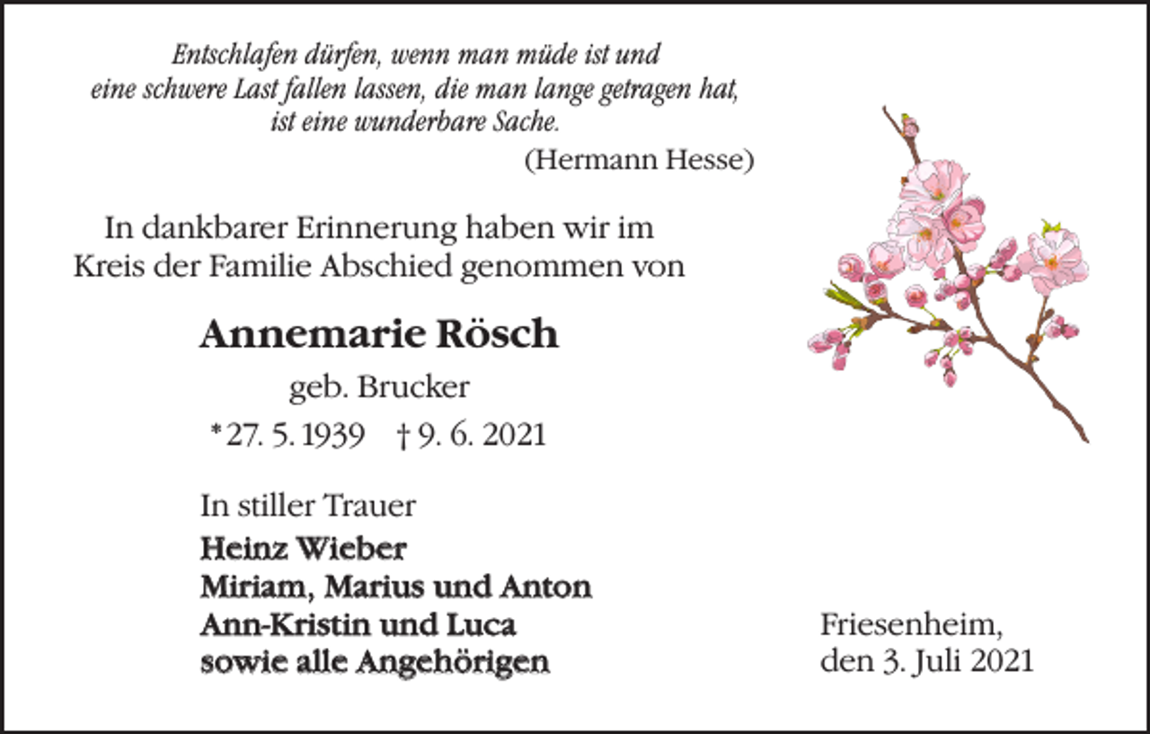 <p>Entschlafen dürfen, wenn man müde ist und<br />eine schwere Last fallen lassen, die man lange getragen hat,<br />ist eine wunderbare Sache.<br />(Hermann Hesse)</p><p>In dankbarer Erinnerung haben wir im<br />Kreis der Familie Abschied genommen von</p><p>Annemarie Rösch<br />geb. Brucker<br />* 27. 5. 1939 † 9. 6. 2021<br />In stiller Trauer<br />Heinz Wieber<br />Miriam, Marius und Anton<br />Ann-Kristin und Luca<br />Luca<br />sowie alle Angehörigen<br />Angehörigen</p><p>Friesenheim,<br />den 3. Juli 2021</p>
