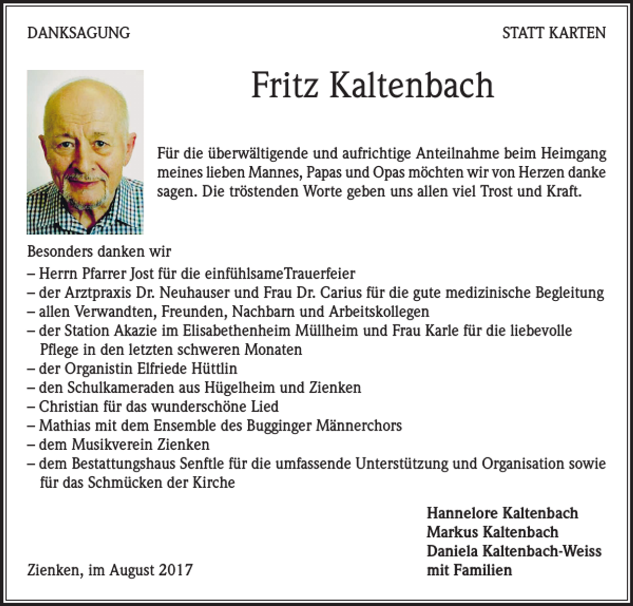 <p>DANKSAGUNG</p><p>STATT KARTEN</p><p>Fritz Kaltenbach<br />Für die überwältigende und aufrichtige Anteilnahme beim Heimgang<br />meines lieben Mannes, Papas und Opas möchten wir von Herzen danke<br />sagen. Die tröstenden Worte geben uns allen viel Trost und Kraft.</p><p>Besonders danken wir<br />– Herrn Pfarrer Jost für die einfühlsameTrauerfeier<br />– der Arztpraxis Dr. Neuhauser und Frau Dr. Carius für die gute medizinische Begleitung<br />– allen Verwandten, Freunden, Nachbarn und Arbeitskollegen<br />– der Station Akazie im Elisabethenheim Müllheim und Frau Karle für die liebevolle<br />Pflege in den letzten schweren Monaten<br />– der Organistin Elfriede Hüttlin<br />– den Schulkameraden aus Hügelheim und Zienken<br />– Christian für das wunderschöne Lied<br />– Mathias mit dem Ensemble des Bugginger Männerchors<br />– dem Musikverein Zienken<br />– dem Bestattungshaus Senftle für die umfassende Unterstützung und Organisation sowie<br />für das Schmücken der Kirche</p><p>Zienken, im August 2017</p><p>Hannelore Kaltenbach<br />Markus Kaltenbach<br />Daniela Kaltenbach-Weiss<br />mit Familien</p>