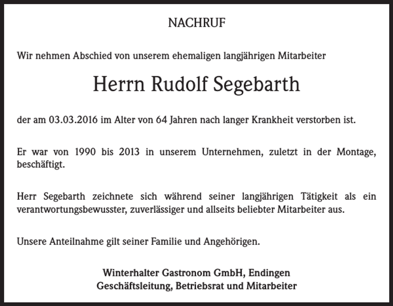 <p>NACHRUF<br />Wir nehmen Abschied von unserem ehemaligen langjährigen Mitarbeiter</p><p>Herrn Rudolf Segebarth<br />der am 03.03.2016 im Alter von 64 Jahren nach langer Krankheit verstorben ist.<br />Er war von 1990 bis 2013 in unserem Unternehmen, zuletzt in der Montage,<br />beschäftigt.<br />Herr Segebarth zeichnete sich während seiner langjährigen Tätigkeit als ein<br />verantwortungsbewusster, zuverlässiger und allseits beliebter Mitarbeiter aus.<br />Unsere Anteilnahme gilt seiner Familie und Angehörigen.<br />Winterhalter Gastronom GmbH, Endingen<br />Geschäftsleitung, Betriebsrat und Mitarbeiter</p>