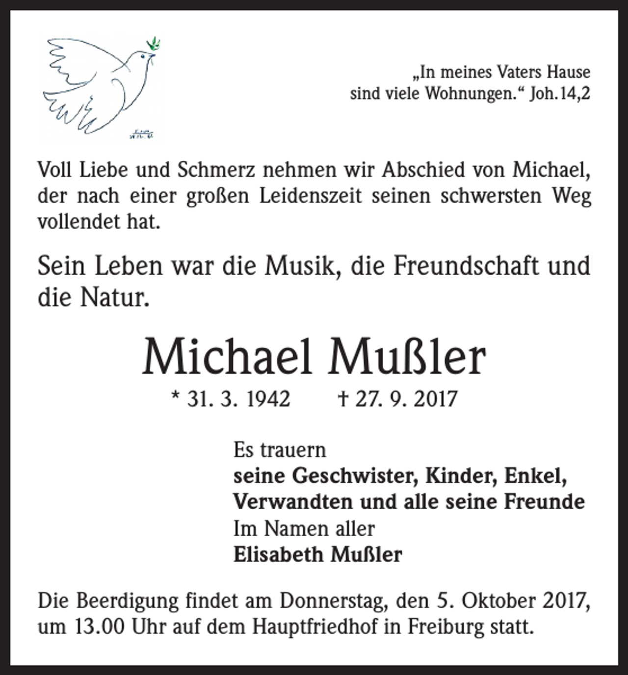 <p>„In meines Vaters Hause<br />sind viele Wohnungen.“ Joh.14,2</p><p>Voll Liebe und Schmerz nehmen wir Abschied von Michael,<br />der nach einer großen Leidenszeit seinen schwersten Weg<br />vollendet hat.</p><p>Sein Leben war die Musik, die Freundschaft und<br />die Natur.</p><p>Michael Mußler<br />* 31. 3. 1942 † 27. 9. 2017</p><p>Es trauern<br />seine Geschwister, Kinder, Enkel,<br />Verwandten und alle seine Freunde<br />Im Namen aller<br />Elisabeth Mußler<br />Die Beerdigung findet am Donnerstag, den 5. Oktober 2017,<br />um 13.00 Uhr auf dem Hauptfriedhof in Freiburg statt.</p>