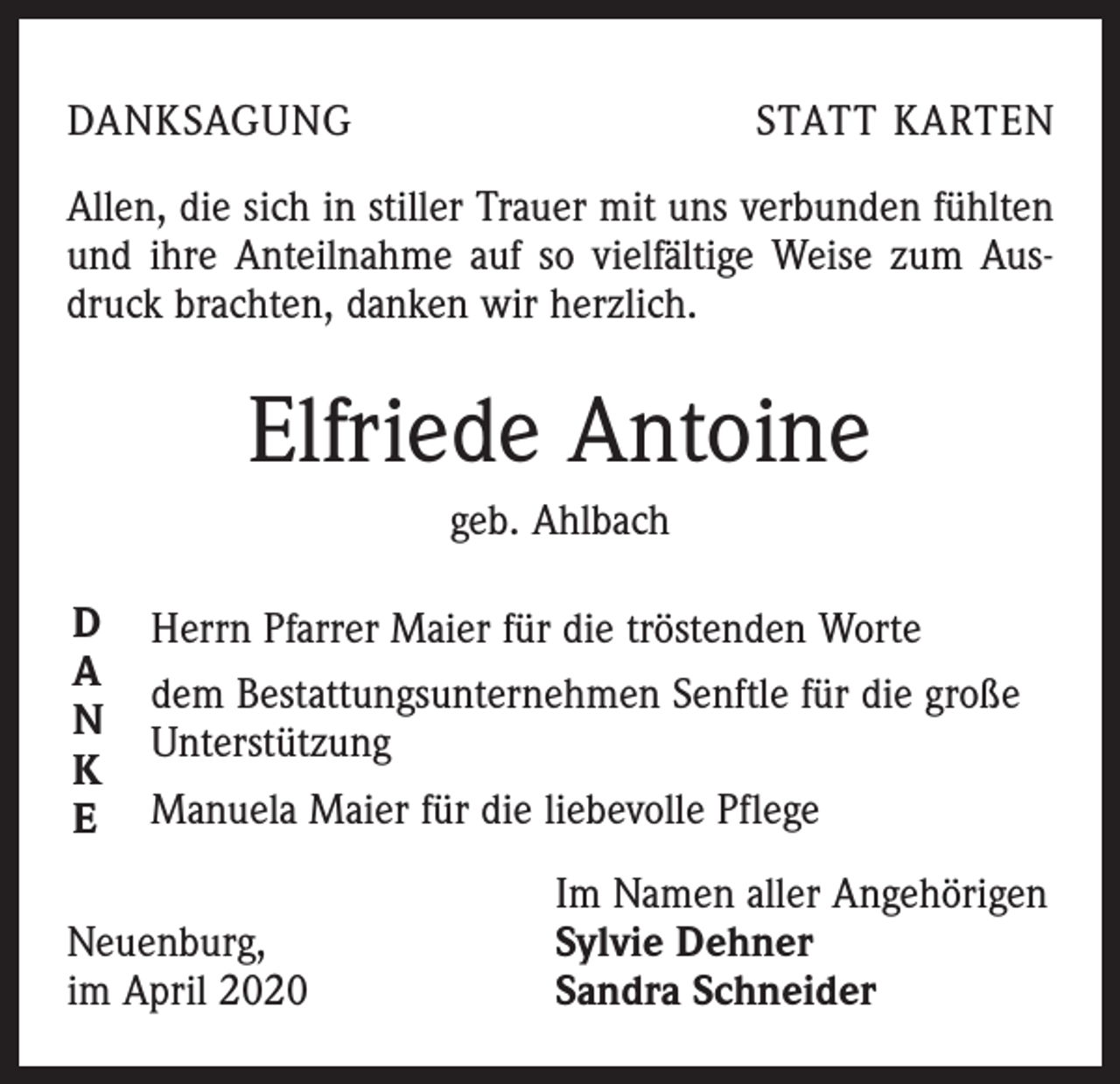 <p>DANKSAGUNG</p><p>STATT KARTEN</p><p>Allen, die sich in stiller Trauer mit uns verbunden fühlten<br />und ihre Anteilnahme auf so vielfältige Weise zum Ausdruck brachten, danken wir herzlich.</p><p>Elfriede Antoine<br />geb. Ahlbach<br />D<br />A<br />N<br />K<br />E</p><p>Herrn Pfarrer Maier für die tröstenden Worte<br />dem Bestattungsunternehmen Senftle für die große<br />Unterstützung<br />Manuela Maier für die liebevolle Pflege</p><p>Neuenburg,<br />im April 2020</p><p>Im Namen aller Angehörigen<br />Sylvie Dehner<br />Sandra Schneider</p>