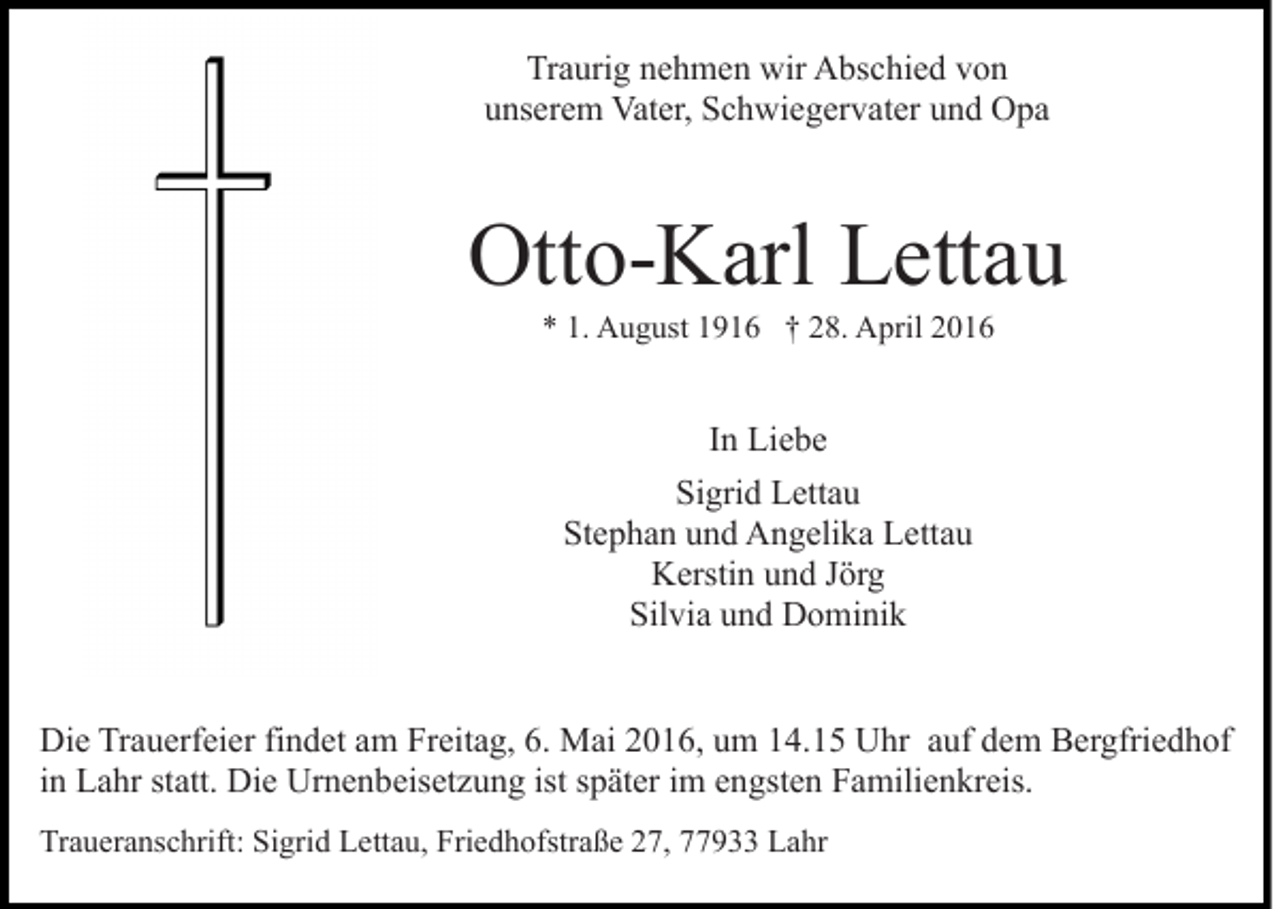 <p>Traurig nehmen wir Abschied von<br />unserem Vater, Schwiegervater und Opa</p><p>Otto-Karl Lettau<br />* 1. August 1916 † 28. April 2016</p><p>In Liebe<br />Sigrid Lettau<br />Stephan und Angelika Lettau<br />Kerstin und Jörg<br />Silvia und Dominik<br />Die Trauerfeier findet am Freitag, 6. Mai 2016, um 14.15 Uhr auf dem Bergfriedhof<br />in Lahr statt. Die Urnenbeisetzung ist später im engsten Familienkreis.<br />Traueranschrift: Sigrid Lettau, Friedhofstraße 27, 77933 Lahr</p>