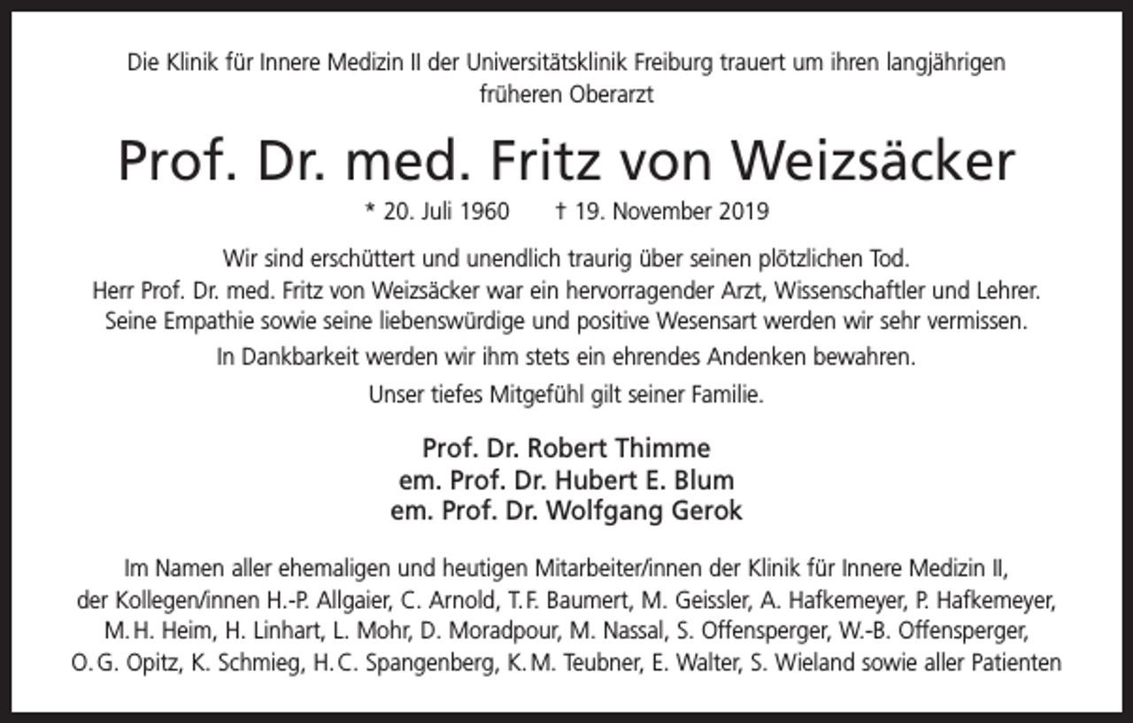 <p>Die Klinik für Innere Medizin II der Universitätsklinik Freiburg trauert um ihren langjährigen<br />früheren Oberarzt</p><p>Prof. Dr. med. Fritz von Weizsäcker<br />* 20. Juli 1960 † 19. November 2019<br />Wir sind erschüttert und unendlich traurig über seinen plötzlichen Tod.<br />Herr Prof. Dr. med. Fritz von Weizsäcker war ein hervorragender Arzt, Wissenschaftler und Lehrer.<br />Seine ­Empathie sowie seine liebenswürdige und positive Wesensart werden wir sehr vermissen.<br />In Dankbarkeit werden wir ihm stets ein ehrendes Andenken bewahren.<br />Unser tiefes Mitgefühl gilt seiner Familie.</p><p>Prof. Dr. Robert Thimme<br />em. Prof. Dr. Hubert E. Blum<br />em. Prof. Dr. Wolfgang Gerok<br />Im Namen aller ehemaligen und heutigen Mitarbeiter/innen der Klinik für Innere Medizin II,<br />der Kollegen/innen H.-P. Allgaier, C. Arnold, T. F. Baumert, M. Geissler, A. Hafkemeyer, P. Hafkemeyer,<br />M. H. Heim, H. Linhart, L. Mohr, D. Moradpour, M. Nassal, S. Offensperger, W.-B. Offensperger,<br />O. G. Opitz, K. Schmieg, H. C. Spangenberg, K. M. Teubner, E. Walter, S. Wieland sowie aller Patienten</p>