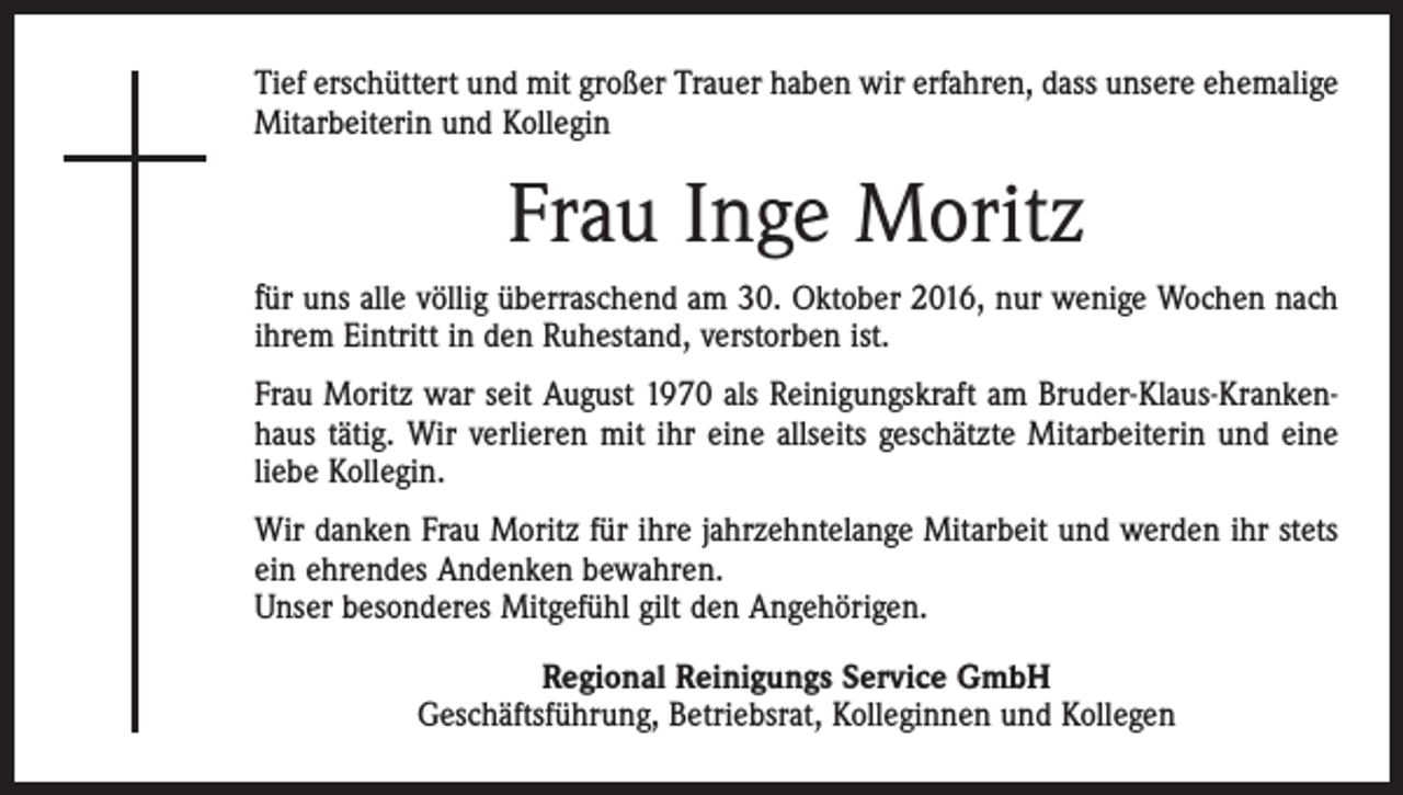 <p>Tief erschüttert und mit großer Trauer haben wir erfahren, dass unsere ehemalige<br />Mitarbeiterin und Kollegin</p><p>Frau Inge Moritz<br />für uns alle völlig überraschend am 30. Oktober 2016, nur wenige Wochen nach<br />ihrem Eintritt in den Ruhestand, verstorben ist.<br />Frau Moritz war seit August 1970 als Reinigungskraft am Bruder-Klaus-Krankenhaus tätig. Wir verlieren mit ihr eine allseits geschätzte Mitarbeiterin und eine<br />liebe Kollegin.<br />Wir danken Frau Moritz für ihre jahrzehntelange Mitarbeit und werden ihr stets<br />ein ehrendes Andenken bewahren.<br />Unser besonderes Mitgefühl gilt den Angehörigen.<br />Regional Reinigungs Service GmbH<br />Geschäftsführung, Betriebsrat, Kolleginnen und Kollegen</p>