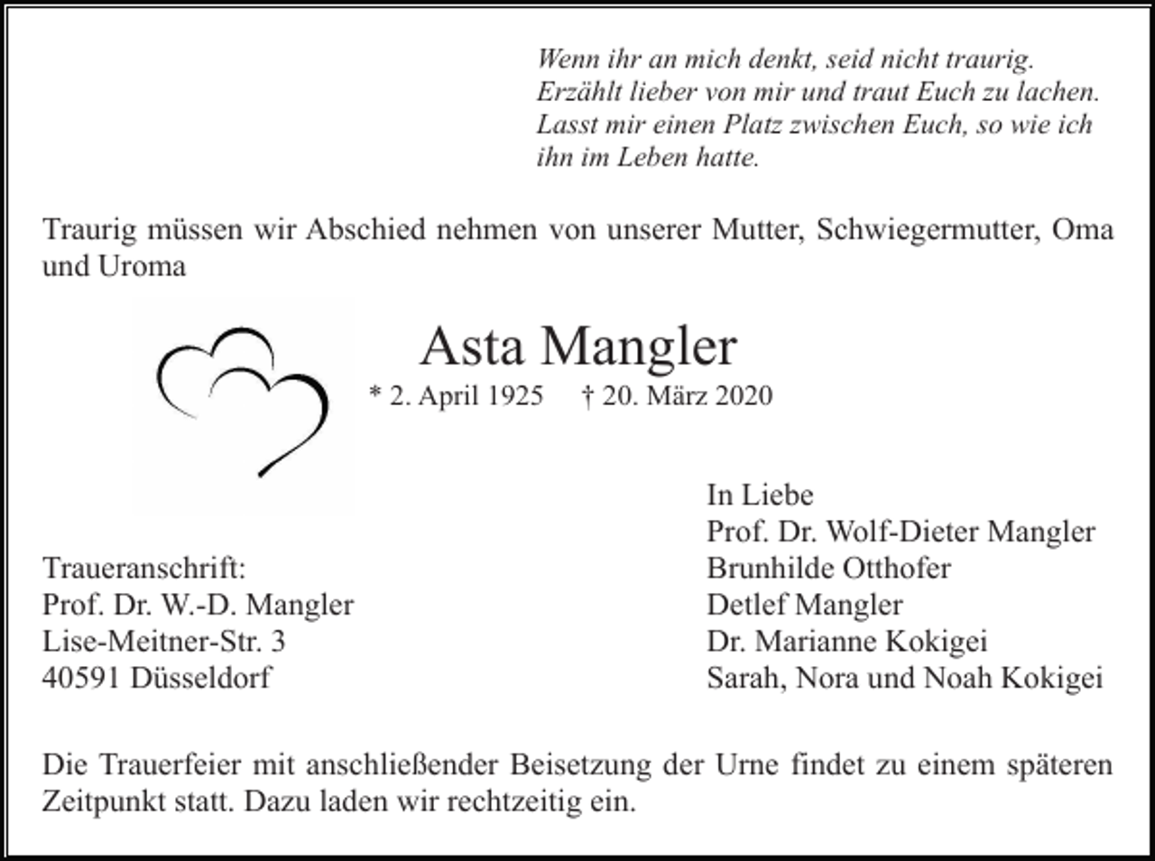<p>Wenn ihr an mich denkt, seid nicht traurig.<br />Erzählt lieber von mir und traut Euch zu lachen.<br />Lasst mir einen Platz zwischen Euch, so wie ich<br />ihn im Leben hatte.</p><p>Traurig müssen wir Abschied nehmen von unserer Mutter, Schwiegermutter, Oma<br />und Uroma</p><p>Asta Mangler<br />* 2. April 1925</p><p>Traueranschrift:<br />Prof. Dr. W.-D. Mangler<br />Lise-Meitner-Str. 3<br />40591 Düsseldorf</p><p>† 20. März 2020</p><p>In Liebe<br />Prof. Dr. Wolf-Dieter Mangler<br />Brunhilde Otthofer<br />Detlef Mangler<br />Dr. Marianne Kokigei<br />Sarah, Nora und Noah Kokigei</p><p>Die Trauerfeier mit anschließender Beisetzung der Urne findet zu einem späteren<br />Zeitpunkt statt. Dazu laden wir rechtzeitig ein.</p>