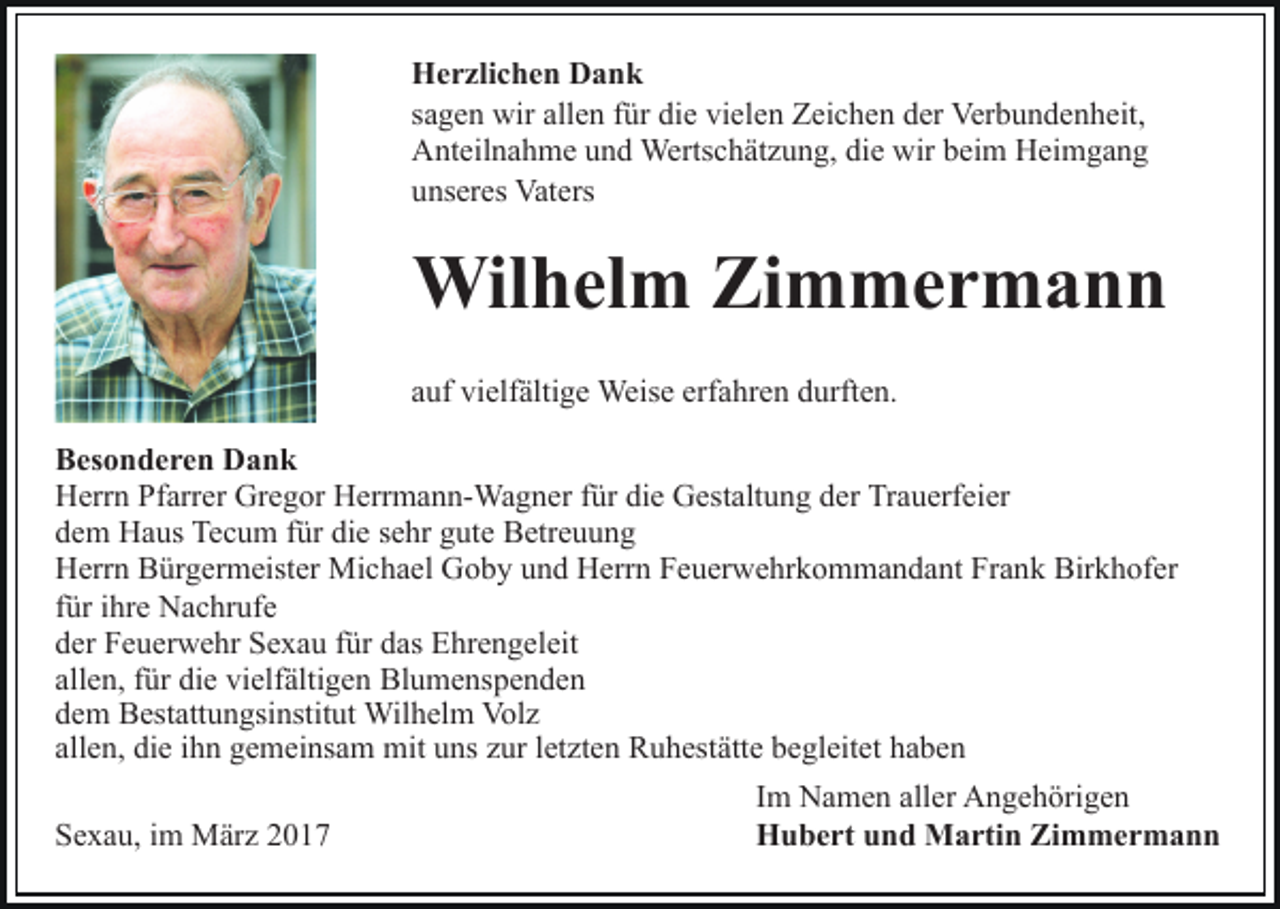 <p>Herzlichen Dank<br />sagen wir allen für die vielen Zeichen der Verbundenheit,<br />Anteilnahme und Wertschätzung, die wir beim Heimgang<br />unseres Vaters</p><p>Wilhelm Zimmermann<br />auf vielfältige Weise erfahren durften.<br />Besonderen Dank<br />Herrn Pfarrer Gregor Herrmann-Wagner für die Gestaltung der Trauerfeier<br />dem Haus Tecum für die sehr gute Betreuung<br />Herrn Bürgermeister Michael Goby und Herrn Feuerwehrkommandant Frank Birkhofer<br />für ihre Nachrufe<br />der Feuerwehr Sexau für das Ehrengeleit<br />allen, für die vielfältigen Blumenspenden<br />dem Bestattungsinstitut Wilhelm Volz<br />allen, die ihn gemeinsam mit uns zur letzten Ruhestätte begleitet haben<br />Sexau, im März 2017</p><p>Im Namen aller Angehörigen<br />Hubert und Martin Zimmermann</p>