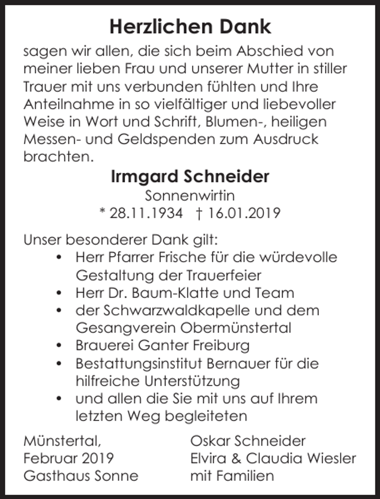 <p>Herzlichen Dank<br />sagen wir allen, die sich beim Abschied von<br />meiner lieben Frau und unserer Mutter in stiller<br />Trauer mit uns verbunden fühlten und Ihre<br />Anteilnahme in so vielfältiger und liebevoller<br />Weise in Wort und Schrift, Blumen-, heiligen<br />Messen- und Geldspenden zum Ausdruck<br />brachten.</p><p>Irmgard Schneider<br />Sonnenwirtin<br />* 28.11.1934 † 16.01.2019<br />Unser besonderer Dank gilt:<br />• Herr Pfarrer Frische für die würdevolle<br />Gestaltung der Trauerfeier<br />• Herr Dr. Baum-Klatte und Team<br />• der Schwarzwaldkapelle und dem<br />Gesangverein Obermünstertal<br />• Brauerei Ganter Freiburg<br />• Bestattungsinstitut Bernauer für die<br />hilfreiche Unterstützung<br />• und allen die Sie mit uns auf Ihrem<br />letzten Weg begleiteten<br />Münstertal,<br />Februar 2019<br />Gasthaus Sonne</p><p>Oskar Schneider<br />Elvira &amp; Claudia Wiesler<br />mit Familien</p>