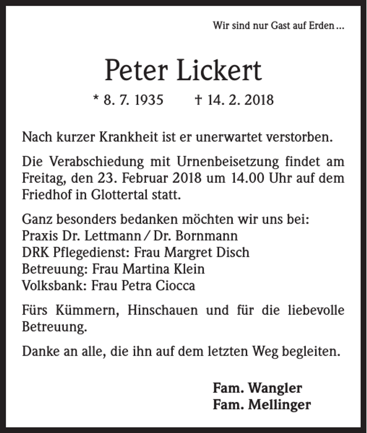 <p>Wir sind nur Gast auf Erden …</p><p>Peter Lickert<br />* 8. 7. 1935 † 14. 2. 2018<br />Nach kurzer Krankheit ist er unerwartet verstorben.<br />Die Verabschiedung mit Urnenbeisetzung findet am<br />Freitag, den 23. Februar 2018 um 14.00 Uhr auf dem<br />Friedhof in Glottertal statt.<br />Ganz besonders bedanken möchten wir uns bei:<br />Praxis Dr. Lettmann / Dr. Bornmann<br />DRK Pflegedienst: Frau Margret Disch<br />Betreuung: Frau Martina Klein<br />Volksbank: Frau Petra Ciocca<br />Fürs Kümmern, Hinschauen und für die liebevolle<br />­Betreuung.<br />Danke an alle, die ihn auf dem letzten Weg begleiten.<br />Fam. Wangler<br />Fam. Mellinger</p>