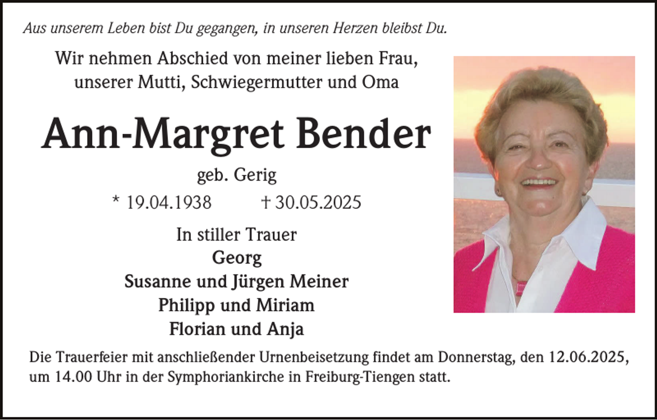 <p>Aus unserem Leben bist Du gegangen, in unseren Herzen bleibst Du.</p><p>Wir nehmen Abschied von meiner lieben Frau,<br />unserer Mutti, Schwiegermutter und Oma</p><p>Ann-Margret Bender<br />geb. Gerig<br />* 19.04.1938<br />† 30.05.2025<br />In stiller Trauer<br />Georg<br />Susanne und Jürgen Meiner<br />Philipp und Miriam<br />Florian und Anja<br />Die Trauerfeier mit anschließender Urnenbeisetzung findet am Donnerstag, den 12.06.2025,<br />um 14.00 Uhr in der Symphoriankirche in Freiburg-Tiengen statt.</p>
