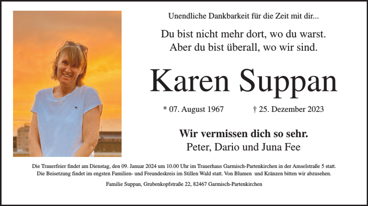 <p>Unendliche Dankbarkeit für die Zeit mit dir...</p><p>Du bist nicht mehr dort, wo du warst.<br />Aber du bist überall, wo wir sind.</p><p>Karen Suppan<br />* 07. August 1967</p><p>† 25. Dezember 2023</p><p>Wir vermissen dich so sehr.<br />Peter, Dario und Juna Fee<br />Die Trauerfeier findet am Dienstag, den 09. Januar 2024 um 10.00 Uhr im Trauerhaus Garmisch-Partenkirchen in der Amselstraße 5 statt.<br />Die Beisetzung findet im engsten Familien- und Freundeskreis im Stillen Wald statt. Von Blumen und Kränzen bitten wir abzusehen.<br />Familie Suppan, Grubenkopfstraße 22, 82467 Garmisch-Partenkirchen</p>