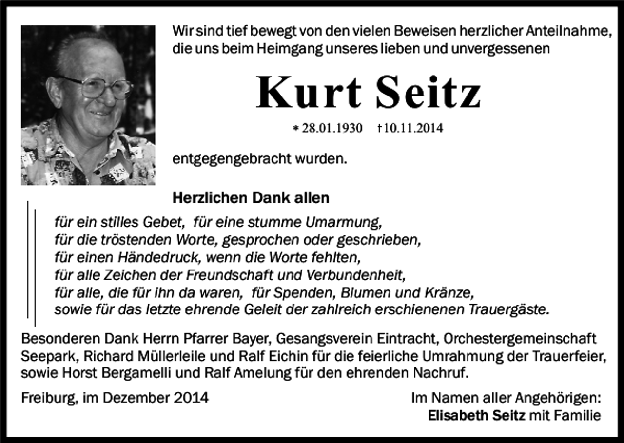 <p>Wir sind tief bewegt von den vielen Beweisen herzlicher Anteilnahme,<br />die uns beim Heimgang unseres lieben und unvergessenen</p><p>Kurt Seitz<br />* 28.01.1930</p><p>10.11.2014</p><p>entgegengebracht wurden.</p><p>Herzlichen Dank allen<br />für ein stilles Gebet, für eine stumme Umarmung,<br />für die tröstenden Worte, gesprochen oder geschrieben,<br />für einen Händedruck, wenn die Worte fehlten,<br />für alle Zeichen der Freundschaft und Verbundenheit,<br />für alle, die für ihn da waren, für Spenden, Blumen und Kränze,<br />sowie für das letzte ehrende Geleit der zahlreich erschienenen Trauergäste.<br />Besonderen Dank Herrn Pfarrer Bayer, Gesangsverein Eintracht, Orchestergemeinschaft<br />Seepark, Richard Müllerleile und Ralf Eichin für die feierliche Umrahmung der Trauerfeier,<br />sowie Horst Bergamelli und Ralf Amelung für den ehrenden Nachruf.<br />Freiburg, im Dezember 2014</p><p>Im Namen aller Angehörigen:<br />Elisabeth Seitz mit Familie</p>